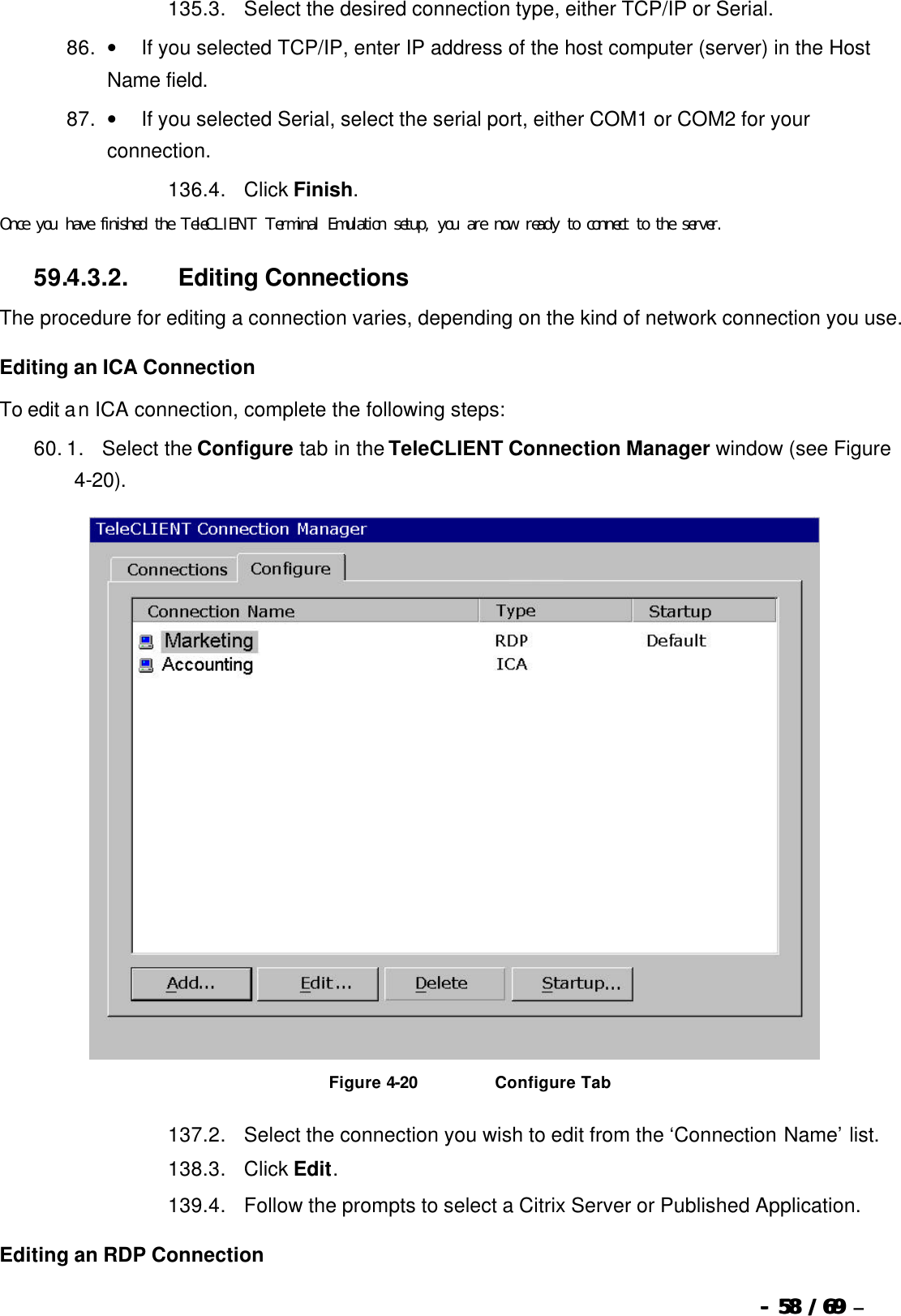  --  5858 / 69  / 69 –  135. 3.      Select the desired connection type, either TCP/IP or Serial. 86. •         If you selected TCP/IP, enter IP address of the host computer (server) in the Host Name field.   87. •         If you selected Serial, select the serial port, either COM1 or COM2 for your connection. 136. 4.      Click Finish.  Once you have finished the TeleCLIENT Terminal Emulation setup, you are now ready to connect to the server. 59.4.3.2.                  Editing Connections The procedure for editing a connection varies, depending on the kind of network connection you use. Editing an ICA Connection To edit an ICA connection, complete the following steps: 60. 1.      Select the Configure tab in the TeleCLIENT Connection Manager window (see Figure 4-20).   Figure 4-20                          Configure Tab 137. 2.      Select the connection you wish to edit from the ‘Connection Name’ list.   138. 3.      Click Edit.   139. 4.      Follow the prompts to select a Citrix Server or Published Application. Editing an RDP Connection 