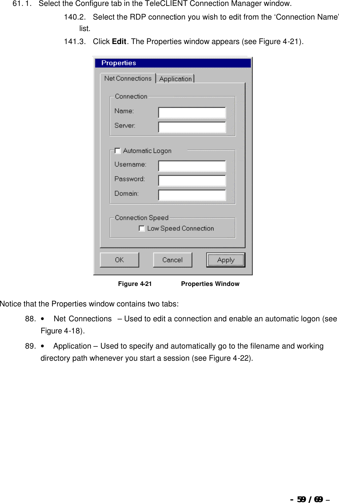  --  5959 / 69  / 69 –  61. 1.      Select the Configure tab in the TeleCLIENT Connection Manager window. 140. 2.      Select the RDP connection you wish to edit from the ‘Connection Name’ list. 141. 3.      Click Edit. The Properties window appears (see Figure 4-21).   Figure 4-21                          Properties Window Notice that the Properties window contains two tabs: 88. •         Net Connections  – Used to edit a connection and enable an automatic logon (see Figure 4-18). 89. •        Application – Used to specify and automatically go to the filename and working directory path whenever you start a session (see Figure 4-22). 