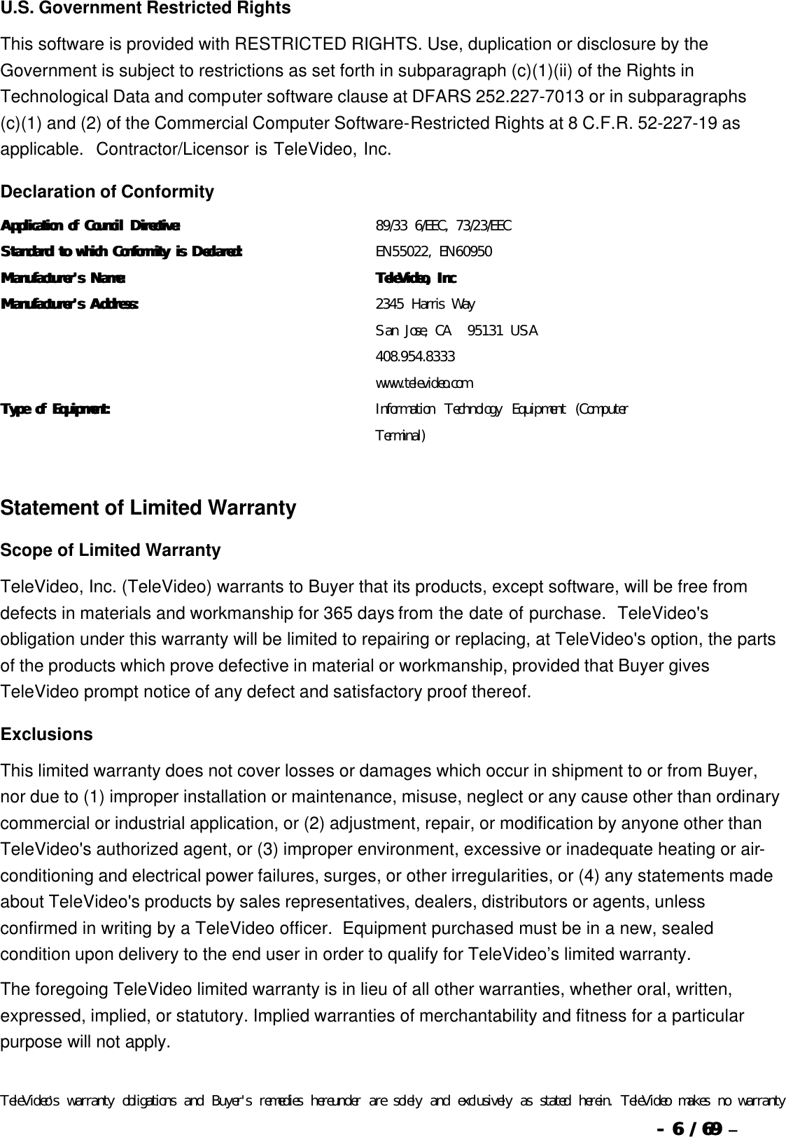  --  66 / 69  / 69 –  U.S. Government Restricted Rights This software is provided with RESTRICTED RIGHTS. Use, duplication or disclosure by the Government is subject to restrictions as set forth in subparagraph (c)(1)(ii) of the Rights in Technological Data and computer software clause at DFARS 252.227-7013 or in subparagraphs (c)(1) and (2) of the Commercial Computer Software-Restricted Rights at 8 C.F.R. 52-227-19 as applicable.  Contractor/Licensor is TeleVideo, Inc. Declaration of Conformity Application of CounciApplication of Council Directive:l Directive: 89/33 6/EEC, 73/23/EEC  Standard to which Conformity is Declared:Standard to which Conformity is Declared: EN55022, EN60950 Manufacturer&apos;s Name:Manufacturer&apos;s Name: TeleVideo, IncTeleVideo, Inc Manufacturer&apos;s Address:Manufacturer&apos;s Address: 2345 Harris Way San Jose, CA  95131 USA 408.954.8333 www.televideo.com Type of Equipment:Type of Equipment: Information Technology Equipment (Computer Terminal)   Statement of Limited Warranty Scope of Limited Warranty TeleVideo, Inc. (TeleVideo) warrants to Buyer that its products, except software, will be free from defects in materials and workmanship for 365 days from the date of purchase.  TeleVideo&apos;s obligation under this warranty will be limited to repairing or replacing, at TeleVideo&apos;s option, the parts of the products which prove defective in material or workmanship, provided that Buyer gives TeleVideo prompt notice of any defect and satisfactory proof thereof. Exclusions This limited warranty does not cover losses or damages which occur in shipment to or from Buyer, nor due to (1) improper installation or maintenance, misuse, neglect or any cause other than ordinary commercial or industrial application, or (2) adjustment, repair, or modification by anyone other than TeleVideo&apos;s authorized agent, or (3) improper environment, excessive or inadequate heating or air-conditioning and electrical power failures, surges, or other irregularities, or (4) any statements made about TeleVideo&apos;s products by sales representatives, dealers, distributors or agents, unless confirmed in writing by a TeleVideo officer.  Equipment purchased must be in a new, sealed condition upon delivery to the end user in order to qualify for TeleVideo’s limited warranty. The foregoing TeleVideo limited warranty is in lieu of all other warranties, whether oral, written, expressed, implied, or statutory. Implied warranties of merchantability and fitness for a particular purpose will not apply.   TeleVideo’s warranty obligations and Buyer&apos;s remedies hereunder are solely and exclusively as stated herein. TeleVideo makes no warranty 