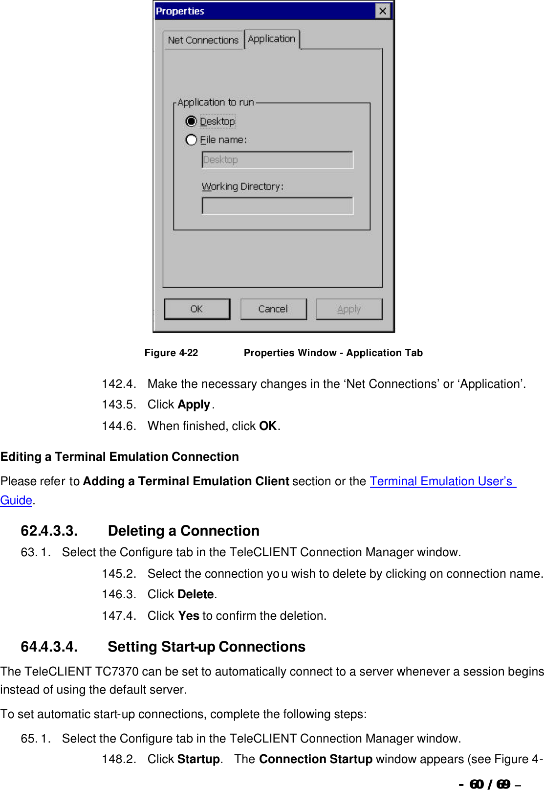  --  6060 / 69  / 69 –    Figure 4-22                          Properties Window - Application Tab 142. 4.      Make the necessary changes in the ‘Net Connections’ or ‘Application’. 143. 5.      Click Apply.   144. 6.      When finished, click OK. Editing a Terminal Emulation Connection Please refer to Adding a Terminal Emulation Client section or the Terminal Emulation User’s Guide. 62.4.3.3.                  Deleting a Connection 63. 1.      Select the Configure tab in the TeleCLIENT Connection Manager window. 145. 2.      Select the connection you wish to delete by clicking on connection name. 146. 3.      Click Delete.   147. 4.      Click Yes to confirm the deletion. 64.4.3.4.                  Setting Start-up Connections The TeleCLIENT TC7370 can be set to automatically connect to a server whenever a session begins instead of using the default server. To set automatic start-up connections, complete the following steps: 65. 1.      Select the Configure tab in the TeleCLIENT Connection Manager window. 148. 2.      Click Startup.  The Connection Startup window appears (see Figure 4-