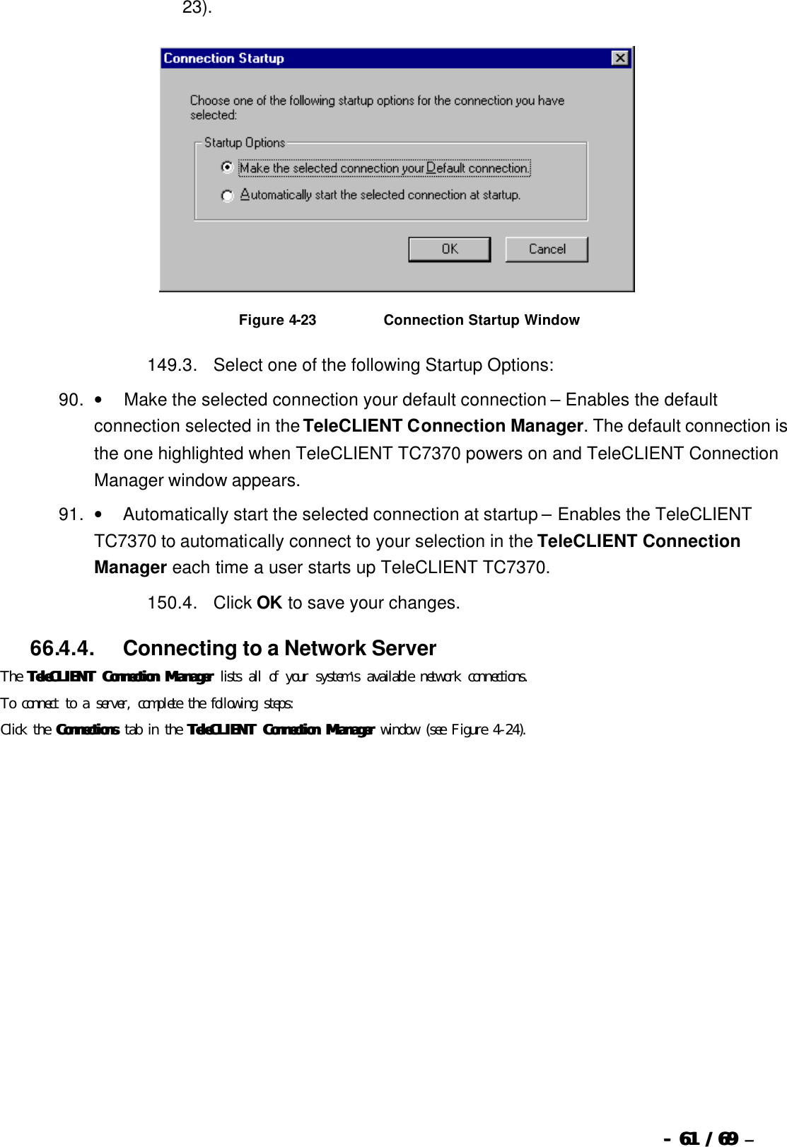  --  6161 / 69  / 69 –  23).   Figure 4-23                          Connection Startup Window 149. 3.      Select one of the following Startup Options: 90. •         Make the selected connection your default connection – Enables the default connection selected in the TeleCLIENT Connection Manager. The default connection is the one highlighted when TeleCLIENT TC7370 powers on and TeleCLIENT Connection Manager window appears.   91. •        Automatically start the selected connection at startup – Enables the TeleCLIENT TC7370 to automatically connect to your selection in the TeleCLIENT Connection Manager each time a user starts up TeleCLIENT TC7370. 150. 4.      Click OK to save your changes.   66.4.4.            Connecting to a Network Server The TeleCLIENT Connection ManagerTeleCLIENT Connection Manager lists all of your system’s available network connections.  To connect to a server, complete the following steps: Click the ConnectionsConnections tab in the TeleCLIENT Connection ManagerTeleCLIENT Connection Manager window (see Figure 4-24). 