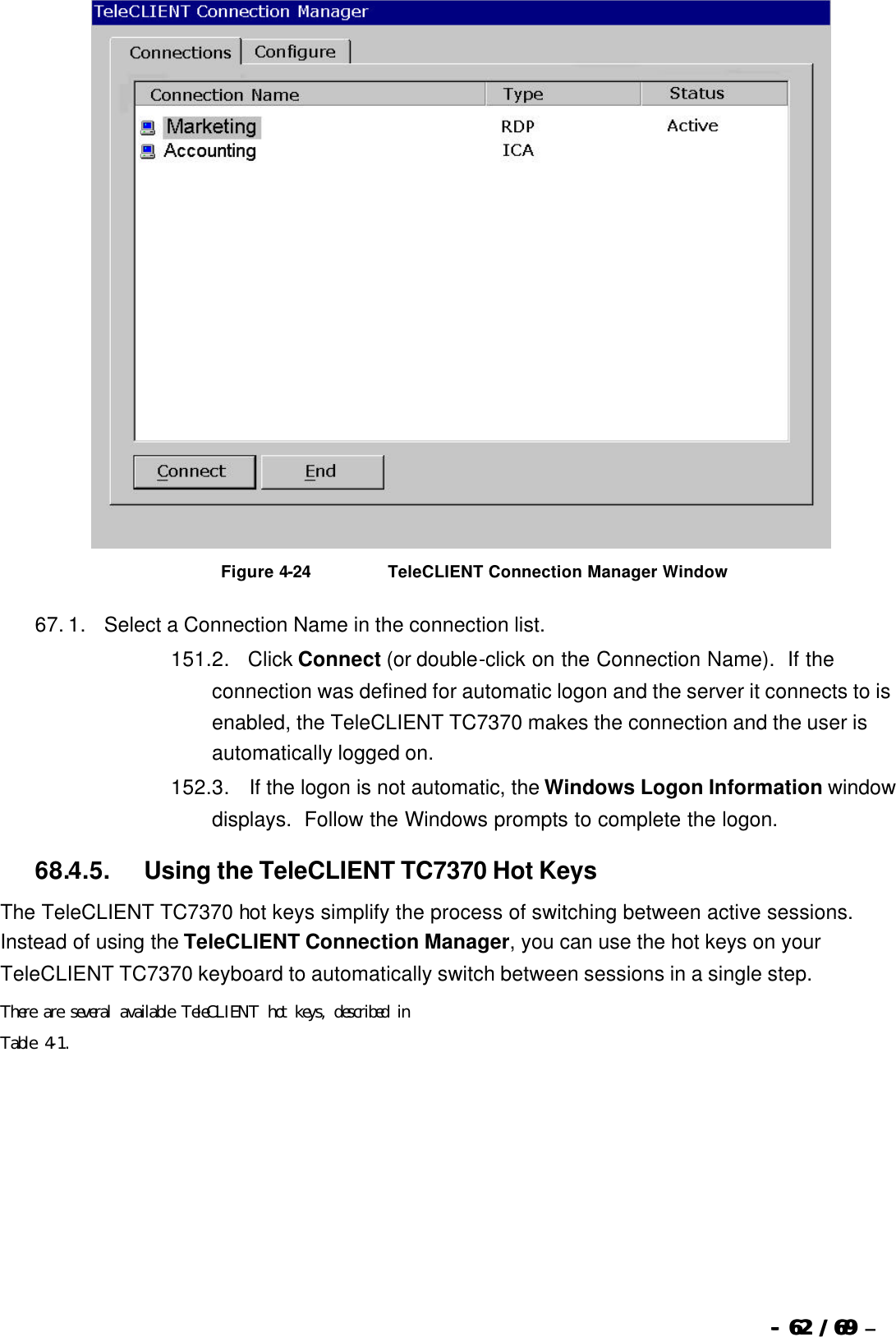  --  6262 / 69  / 69 –    Figure 4-24                          TeleCLIENT Connection Manager Window 67. 1.      Select a Connection Name in the connection list.   151. 2.      Click Connect (or double-click on the Connection Name).  If the connection was defined for automatic logon and the server it connects to is enabled, the TeleCLIENT TC7370 makes the connection and the user is automatically logged on. 152. 3.       If the logon is not automatic, the Windows Logon Information window displays.  Follow the Windows prompts to complete the logon.   68.4.5.            Using the TeleCLIENT TC7370 Hot Keys The TeleCLIENT TC7370 hot keys simplify the process of switching between active sessions.  Instead of using the TeleCLIENT Connection Manager, you can use the hot keys on your TeleCLIENT TC7370 keyboard to automatically switch between sessions in a single step. There are several available TeleCLIENT hot keys, described in  Table 4-1. 