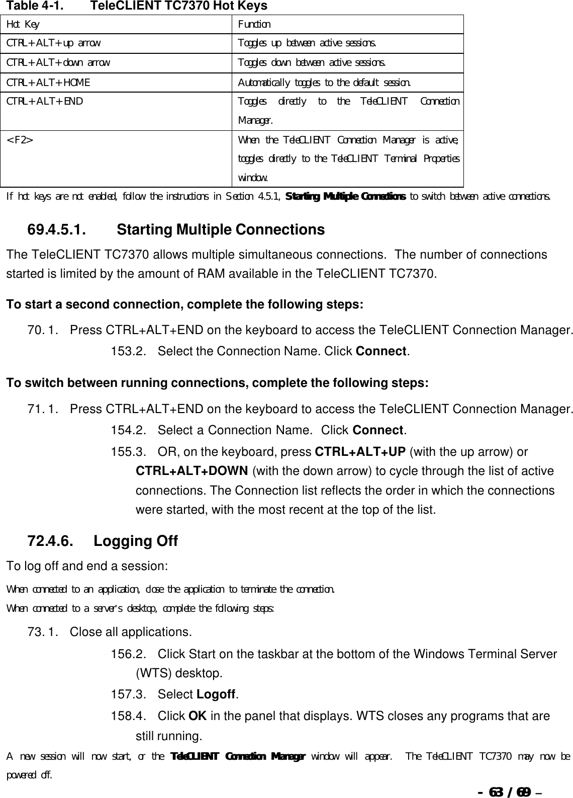  --  6363 / 69  / 69 –    Table 4-1.   TeleCLIENT TC7370 Hot Keys Hot Key Function CTRL+ALT+up arrow Toggles up between active sessions. CTRL+ALT+down arrow Toggles down between active sessions. CTRL+ALT+HOME Automatically toggles to the default session. CTRL+ALT+END Toggles directly to the TeleCLIENT Connection Manager. &lt;F2&gt; When the TeleCLIENT Connection Manager is active, toggles directly to the TeleCLIENT Terminal Properties window. If hot keys are not enabled, follow the instructions in Section 4.5.1, Starting Multiple ConnectionsStarting Multiple Connections to switch between active connections. 69.4.5.1.                  Starting Multiple Connections The TeleCLIENT TC7370 allows multiple simultaneous connections.  The number of connections started is limited by the amount of RAM available in the TeleCLIENT TC7370. To start a second connection, complete the following steps: 70. 1.      Press CTRL+ALT+END on the keyboard to access the TeleCLIENT Connection Manager. 153. 2.      Select the Connection Name. Click Connect. To switch between running connections, complete the following steps: 71. 1.      Press CTRL+ALT+END on the keyboard to access the TeleCLIENT Connection Manager. 154. 2.      Select a Connection Name.  Click Connect.   155. 3.      OR, on the keyboard, press CTRL+ALT+UP (with the up arrow) or CTRL+ALT+DOWN (with the down arrow) to cycle through the list of active connections. The Connection list reflects the order in which the connections were started, with the most recent at the top of the list.   72.4.6.            Logging Off To log off and end a session: When connected to an application, close the application to terminate the connection. When connected to a server’s desktop, complete the following steps: 73. 1.      Close all applications. 156. 2.      Click Start on the taskbar at the bottom of the Windows Terminal Server (WTS) desktop. 157. 3.      Select Logoff.   158. 4.      Click OK in the panel that displays. WTS closes any programs that are still running. A new session will now start, or the  TeleCLIENT Connection ManagerTeleCLIENT Connection Manager window will appear.  The TeleCLIENT TC7370 may now be powered off. 