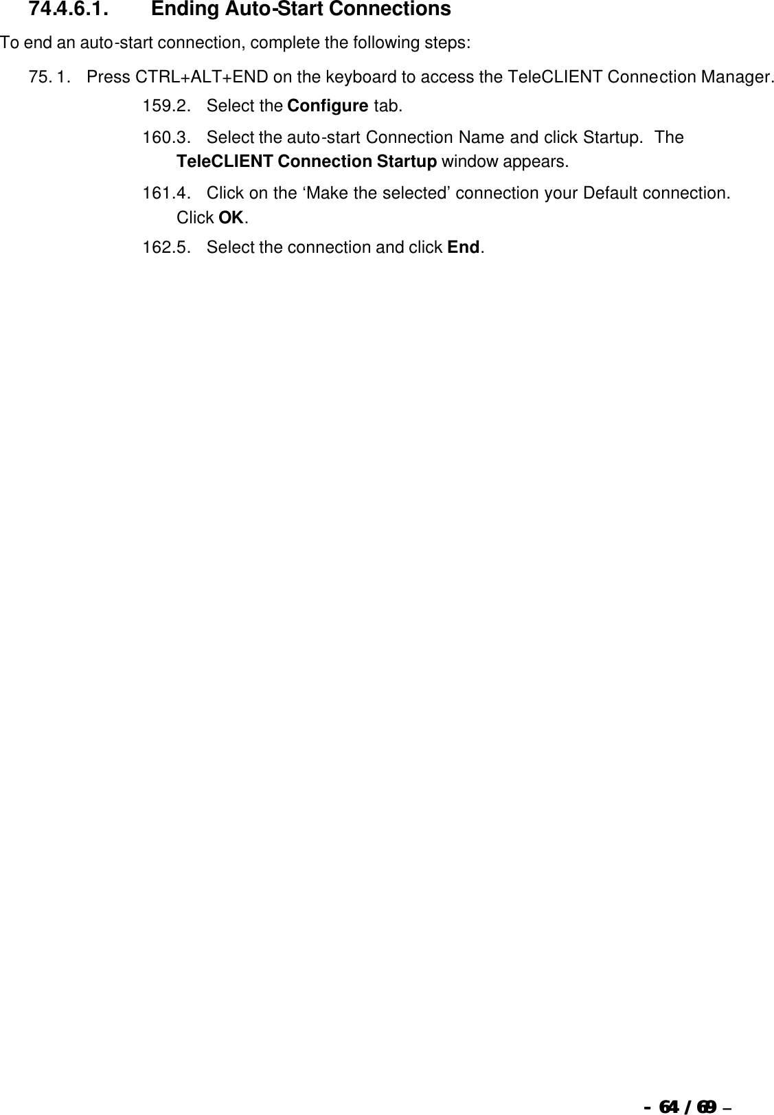  --  6464 / 69  / 69 –  74.4.6.1.                  Ending Auto-Start Connections To end an auto-start connection, complete the following steps: 75. 1.      Press CTRL+ALT+END on the keyboard to access the TeleCLIENT Connection Manager. 159. 2.      Select the Configure tab. 160. 3.      Select the auto-start Connection Name and click Startup.  The TeleCLIENT Connection Startup window appears. 161. 4.      Click on the ‘Make the selected’ connection your Default connection.  Click OK. 162. 5.      Select the connection and click End.   