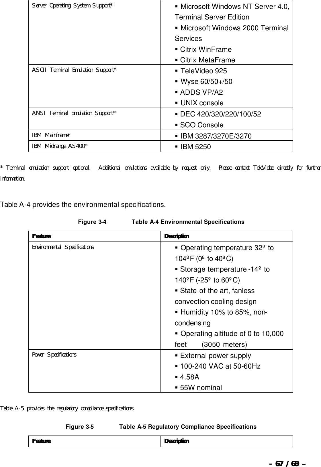  --  6767 / 69  / 69 –  Server Operating System Support*  §   Microsoft Windows NT Server 4.0, Terminal Server Edition  §   Microsoft Windows 2000 Terminal Services  §  Citrix WinFrame   §  Citrix MetaFrame ASCII Terminal Emulation Support*  §   TeleVideo 925  §   Wyse 60/50+/50  §  ADDS VP/A2  §   UNIX console ANSI Terminal Emulation Support*  §  DEC 420/320/220/100/52  §  SCO Console IBM Mainframe*  §   IBM 3287/3270E/3270 IBM Midrange AS400*  §   IBM 5250   * Terminal emulation support optional.  Additional emulations available by request only.  Please contact TeleVideo directly for further information.   Table A-4 provides the environmental specifications. Figure 3-4 Table A-4 Environmental Specifications FeatureFeature DescriptionDescription Environmental Specifications  §   Operating temperature 32º to 104ºF (0º to 40ºC)  §  Storage temperature -14º to 140ºF (-25º to 60ºC)  §  State-of-the art, fanless convection cooling design  §   Humidity 10% to 85%, non-condensing  §   Operating altitude of 0 to 10,000 feet     (3050 meters) Power Specifications  §  External power supply  §  100-240 VAC at 50-60Hz  §  4.58A  §  55W nominal     Table A-5 provides the regulatory compliance specifications. Figure 3-5 Table A-5 Regulatory Compliance Specifications FeatureFeature DescriptionDescription 