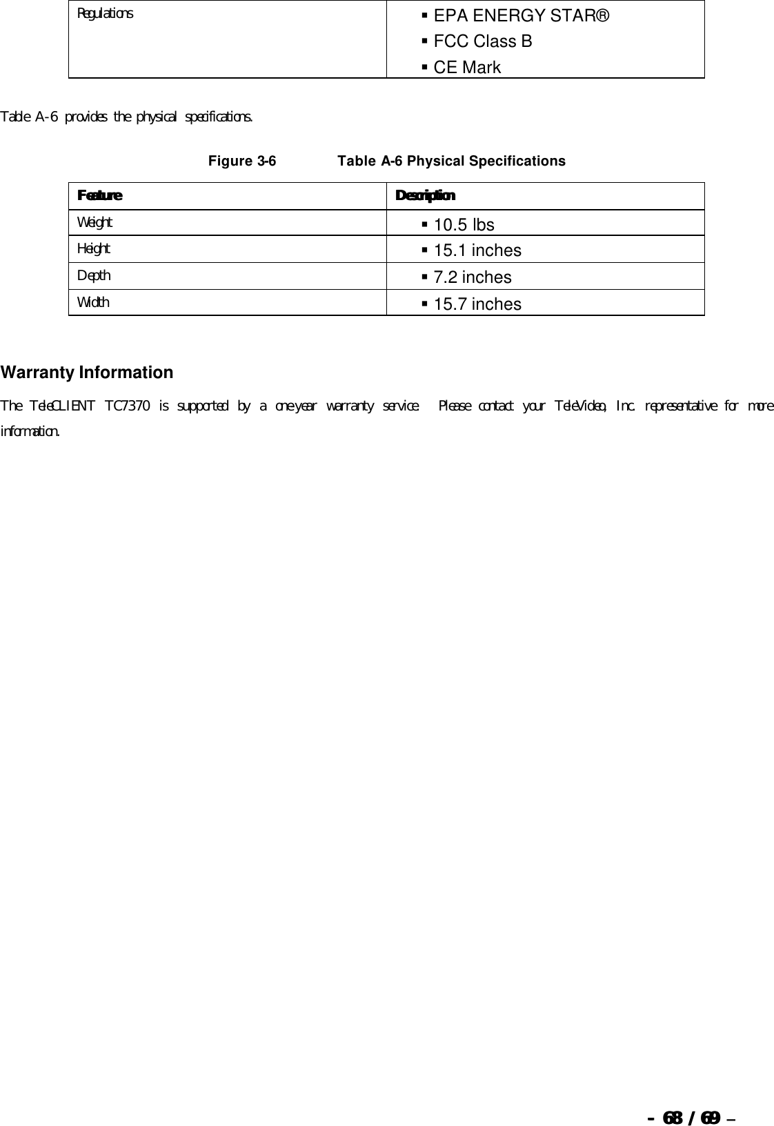  --  6868 / 69  / 69 –  Regulations  §  EPA ENERGY STAR®  §  FCC Class B  §  CE Mark   Table A-6 provides the physical specifications. Figure 3-6 Table A-6 Physical Specifications FeatureFeature DescriptionDescription Weight  §  10.5 lbs Height  §  15.1 inches Depth  §  7.2 inches Width   §  15.7 inches   Warranty Information The TeleCLIENT TC7370 is supported by a one-year warranty service.  Please contact your TeleVideo, Inc. representative for more information.      