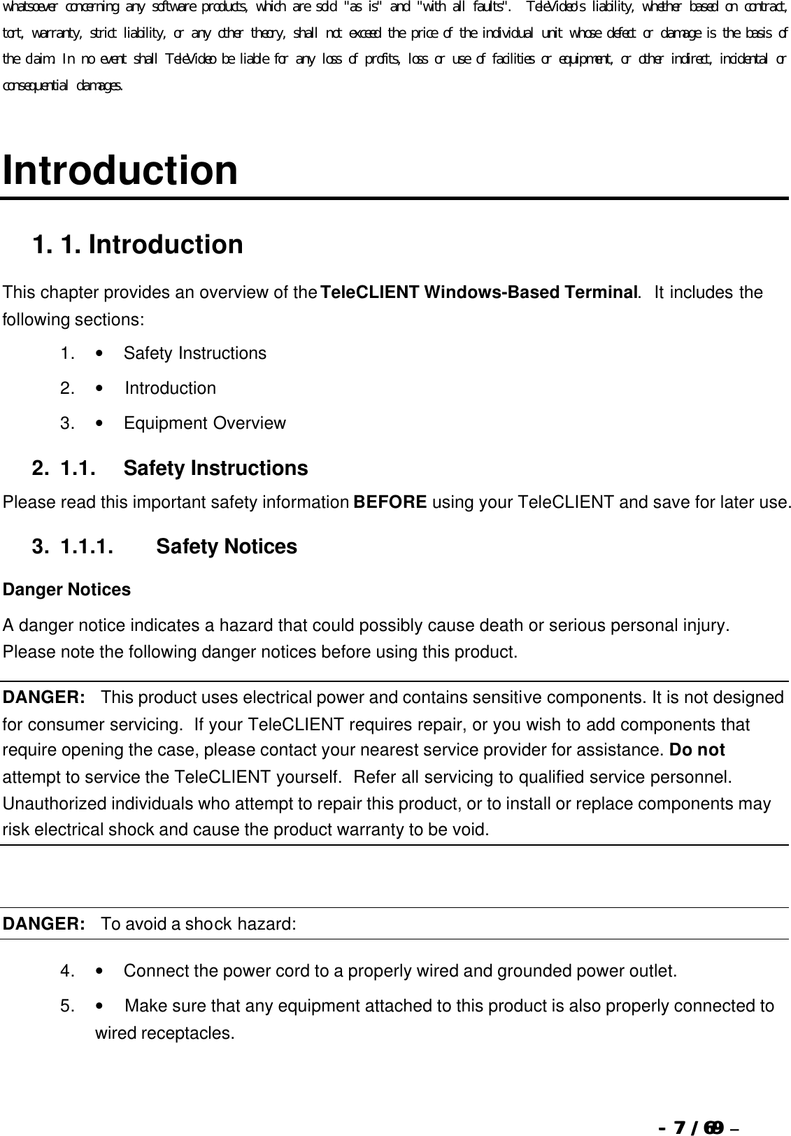  --  77 / 69  / 69 –  whatsoever concerning any software products, which are sold &quot;as is&quot; and &quot;with all faults&quot;.  TeleVideo&apos;s liability, whether based on contract, tort, warranty, strict liability, or any other theory, shall not exceed the price of the individual unit whose defect or damage is the basis of the claim. In no event shall TeleVideo be liable for any loss of profits, loss or use of facilities or equipment, or other indirect, incidental or consequential damages.   Introduction 1. 1.   Introduction This chapter provides an overview of the TeleCLIENT Windows-Based Terminal.  It includes the following sections: 1. •        Safety Instructions 2. •         Introduction 3. •        Equipment Overview 2. 1.1.            Safety Instructions Please read this important safety information BEFORE using your TeleCLIENT and save for later use. 3. 1.1.1.                  Safety Notices Danger Notices A danger notice indicates a hazard that could possibly cause death or serious personal injury.  Please note the following danger notices before using this product. DANGER:  This product uses electrical power and contains sensitive components. It is not designed for consumer servicing.  If your TeleCLIENT requires repair, or you wish to add components that require opening the case, please contact your nearest service provider for assistance. Do not attempt to service the TeleCLIENT yourself.  Refer all servicing to qualified service personnel. Unauthorized individuals who attempt to repair this product, or to install or replace components may risk electrical shock and cause the product warranty to be void.   DANGER:  To avoid a shock hazard: 4. •        Connect the power cord to a properly wired and grounded power outlet. 5. •         Make sure that any equipment attached to this product is also properly connected to wired receptacles.   