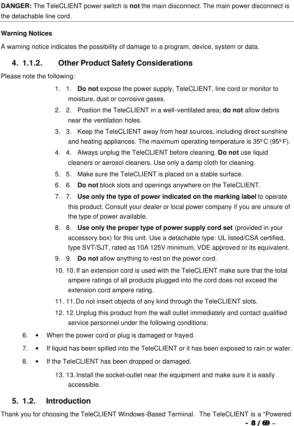  --  88 / 69  / 69 –  DANGER: The TeleCLIENT power switch is not the main disconnect. The main power disconnect is the detachable line cord. Warning Notices A warning notice indicates the possibility of damage to a program, device, system or data. 4. 1.1.2.                  Other Product Safety Considerations Please note the following: 1. 1.      Do not expose the power supply, TeleCLIENT, line cord or monitor to moisture, dust or corrosive gases. 2. 2.      Position the TeleCLIENT in a well-ventilated area; do not allow debris near the ventilation holes. 3. 3.      Keep the TeleCLIENT away from heat sources, including direct sunshine and heating appliances. The maximum operating temperature is 35ºC (95ºF). 4. 4.      Always unplug the TeleCLIENT before cleaning. Do not use liquid cleaners or aerosol cleaners. Use only a damp cloth for cleaning. 5. 5.      Make sure the TeleCLIENT is placed on a stable surface.  6. 6.      Do not block slots and openings anywhere on the TeleCLIENT. 7. 7.      Use only the type of power indicated on the marking label to operate this product. Consult your dealer or local power company if you are unsure of the type of power available. 8. 8.      Use only the proper type of power supply cord set (provided in your accessory box) for this unit. Use a detachable type: UL listed/CSA certified, type SVT/SJT, rated as 10A 125V minimum, VDE approved or its equivalent. 9. 9.      Do not allow anything to rest on the power cord. 10. 10. If an extension cord is used with the TeleCLIENT make sure that the total ampere ratings of all products plugged into the cord does not exceed the extension cord ampere rating. 11. 11. Do not insert objects of any kind through the TeleCLIENT slots. 12. 12. Unplug this product from the wall outlet immediately and contact qualified service personnel under the following conditions: 6. •         When the power cord or plug is damaged or frayed. 7. •         If liquid has been spilled into the TeleCLIENT or it has been exposed to rain or water. 8. •         If the TeleCLIENT has been dropped or damaged. 13. 13. Install the socket-outlet near the equipment and make sure it is easily accessible. 5. 1.2.            Introduction Thank you for choosing the TeleCLIENT Windows-Based Terminal.  The TeleCLIENT is a “Powered 