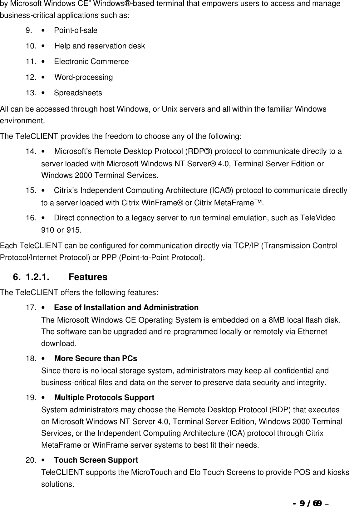  --  99 / 69  / 69 –  by Microsoft Windows CE” Windows®-based terminal that empowers users to access and manage business-critical applications such as: 9. •        Point-of-sale 10. •         Help and reservation desk 11. •        Electronic Commerce 12. •         Word-processing 13. •        Spreadsheets All can be accessed through host Windows, or Unix servers and all within the familiar Windows environment. The TeleCLIENT provides the freedom to choose any of the following: 14. •         Microsoft’s Remote Desktop Protocol (RDP®) protocol to communicate directly to a server loaded with Microsoft Windows NT Server® 4.0, Terminal Server Edition or Windows 2000 Terminal Services. 15. •        Citrix’s Independent Computing Architecture (ICA®) protocol to communicate directly to a server loaded with Citrix WinFrame® or Citrix MetaFrame™.   16. •        Direct connection to a legacy server to run terminal emulation, such as TeleVideo 910 or 915.   Each TeleCLIENT can be configured for communication directly via TCP/IP (Transmission Control Protocol/Internet Protocol) or PPP (Point-to-Point Protocol). 6. 1.2.1.                  Features The TeleCLIENT offers the following features: 17. •        Ease of Installation and Administration The Microsoft Windows CE Operating System is embedded on a 8MB local flash disk.   The software can be upgraded and re-programmed locally or remotely via Ethernet download. 18. •         More Secure than PCs Since there is no local storage system, administrators may keep all confidential and business-critical files and data on the server to preserve data security and integrity. 19. •         Multiple Protocols Support System administrators may choose the Remote Desktop Protocol (RDP) that executes on Microsoft Windows NT Server 4.0, Terminal Server Edition, Windows 2000 Terminal Services, or the Independent Computing Architecture (ICA) protocol through Citrix MetaFrame or WinFrame server systems to best fit their needs. 20. •        Touch Screen Support TeleCLIENT supports the MicroTouch and Elo Touch Screens to provide POS and kiosks solutions. 