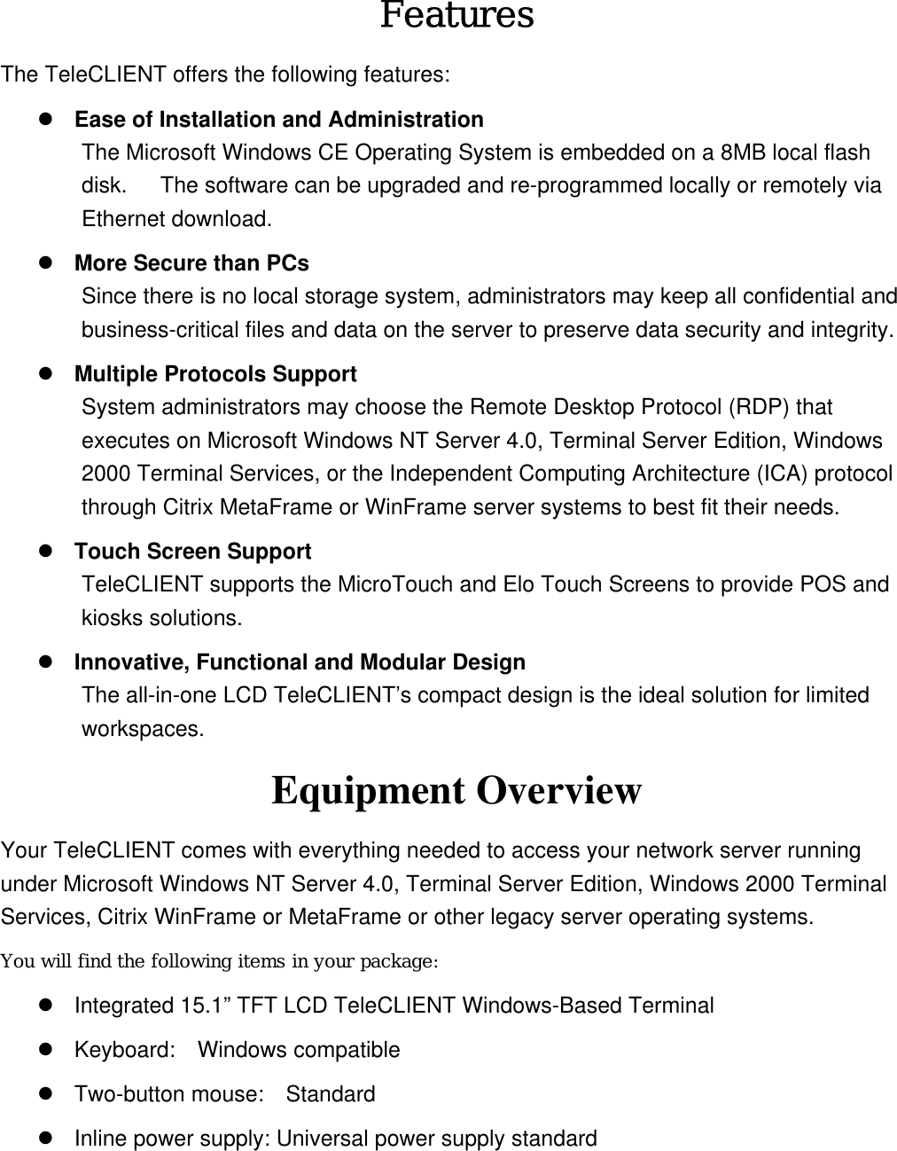 Features The TeleCLIENT offers the following features:  Ease of Installation and Administration The Microsoft Windows CE Operating System is embedded on a 8MB local flash disk.      The software can be upgraded and re-programmed locally or remotely via Ethernet download.  More Secure than PCs Since there is no local storage system, administrators may keep all confidential and business-critical files and data on the server to preserve data security and integrity.  Multiple Protocols Support System administrators may choose the Remote Desktop Protocol (RDP) that executes on Microsoft Windows NT Server 4.0, Terminal Server Edition, Windows 2000 Terminal Services, or the Independent Computing Architecture (ICA) protocol through Citrix MetaFrame or WinFrame server systems to best fit their needs.  Touch Screen Support TeleCLIENT supports the MicroTouch and Elo Touch Screens to provide POS and kiosks solutions.  Innovative, Functional and Modular Design The all-in-one LCD TeleCLIENT’s compact design is the ideal solution for limited workspaces. Equipment Overview Your TeleCLIENT comes with everything needed to access your network server running under Microsoft Windows NT Server 4.0, Terminal Server Edition, Windows 2000 Terminal Services, Citrix WinFrame or MetaFrame or other legacy server operating systems. You will find the following items in your package:  Integrated 15.1” TFT LCD TeleCLIENT Windows-Based Terminal  Keyboard:  Windows compatible   Two-button mouse:    Standard  Inline power supply: Universal power supply standard 