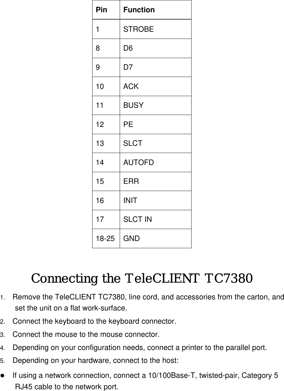 Pin Function 1 STROBE 8 D6 9 D7 10 ACK 11 BUSY 12 PE 13 SLCT 14 AUTOFD 15 ERR 16 INIT 17 SLCT IN 18-25 GND  Connecting the TeleCLIENT TC7380 1.  Remove the TeleCLIENT TC7380, line cord, and accessories from the carton, and set the unit on a flat work-surface. 2.  Connect the keyboard to the keyboard connector. 3.  Connect the mouse to the mouse connector. 4.  Depending on your configuration needs, connect a printer to the parallel port.   5.  Depending on your hardware, connect to the host:   If using a network connection, connect a 10/100Base-T, twisted-pair, Category 5 RJ45 cable to the network port.  