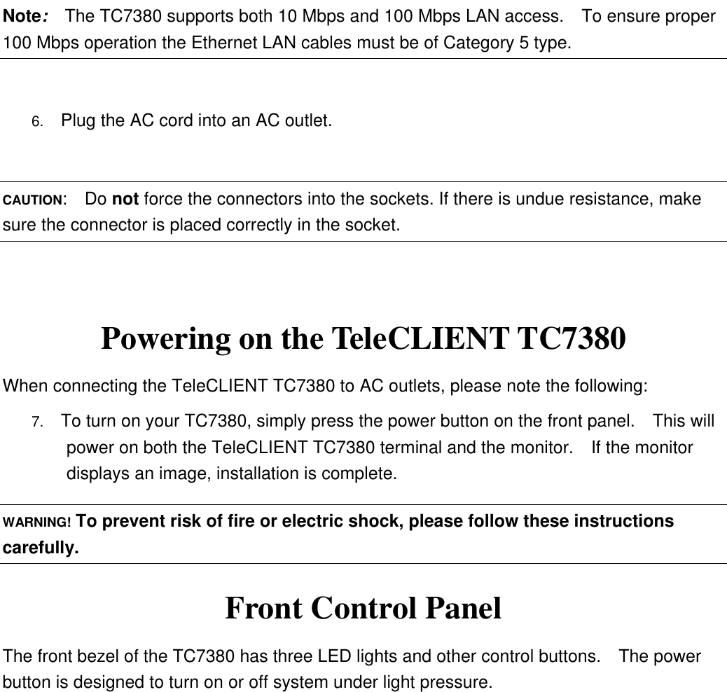 Note:  The TC7380 supports both 10 Mbps and 100 Mbps LAN access.    To ensure proper 100 Mbps operation the Ethernet LAN cables must be of Category 5 type.  6.  Plug the AC cord into an AC outlet.  CAUTION:  Do not force the connectors into the sockets. If there is undue resistance, make sure the connector is placed correctly in the socket.  Powering on the TeleCLIENT TC7380 When connecting the TeleCLIENT TC7380 to AC outlets, please note the following: 7.  To turn on your TC7380, simply press the power button on the front panel.    This will power on both the TeleCLIENT TC7380 terminal and the monitor.  If the monitor displays an image, installation is complete. WARNING! To prevent risk of fire or electric shock, please follow these instructions carefully. Front Control Panel The front bezel of the TC7380 has three LED lights and other control buttons.  The power button is designed to turn on or off system under light pressure.   