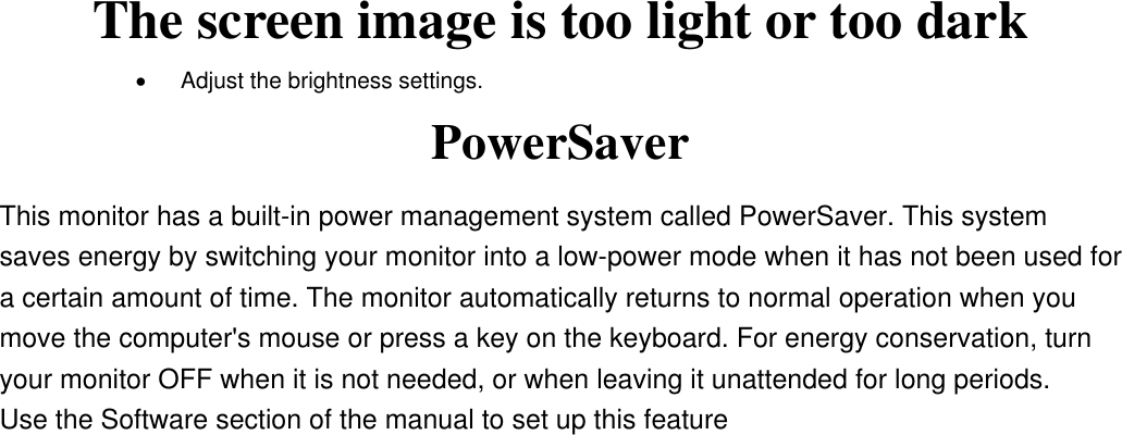 The screen image is too light or too dark •  Adjust the brightness settings. PowerSaver This monitor has a built-in power management system called PowerSaver. This system saves energy by switching your monitor into a low-power mode when it has not been used for a certain amount of time. The monitor automatically returns to normal operation when you move the computer&apos;s mouse or press a key on the keyboard. For energy conservation, turn your monitor OFF when it is not needed, or when leaving it unattended for long periods.   Use the Software section of the manual to set up this feature   