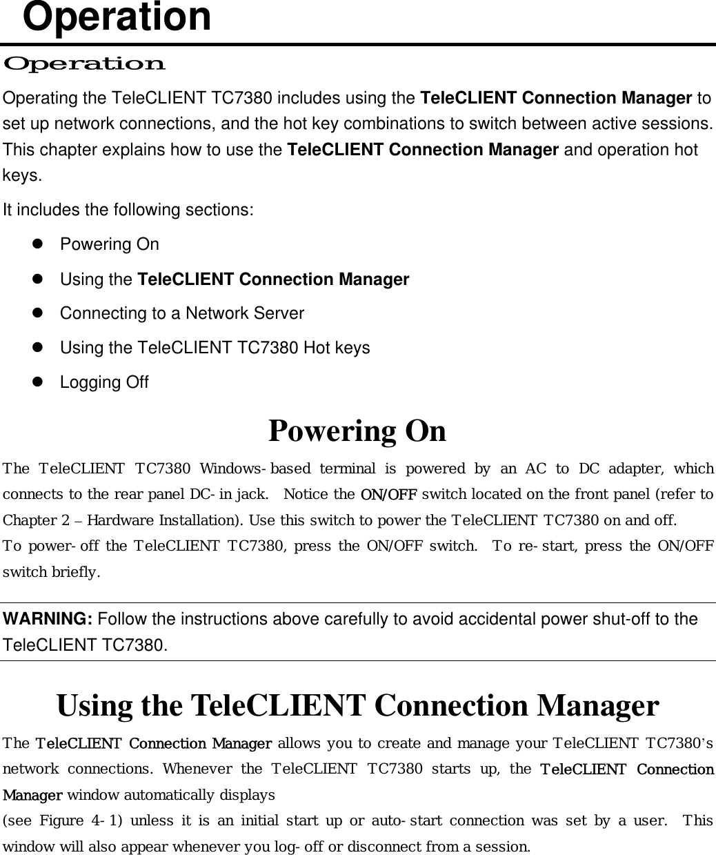  Operation Operation Operating the TeleCLIENT TC7380 includes using the TeleCLIENT Connection Manager to set up network connections, and the hot key combinations to switch between active sessions. This chapter explains how to use the TeleCLIENT Connection Manager and operation hot keys.  It includes the following sections:  Powering On  Using the TeleCLIENT Connection Manager  Connecting to a Network Server  Using the TeleCLIENT TC7380 Hot keys  Logging Off Powering On The TeleCLIENT TC7380 Windows-based terminal is powered by an AC to DC adapter, which connects to the rear panel DC-in jack.  Notice the ON/OFF switch located on the front panel (refer to Chapter 2 – Hardware Installation). Use this switch to power the TeleCLIENT TC7380 on and off. To power-off the TeleCLIENT TC7380, press the ON/OFF switch.  To re-start, press the ON/OFF switch briefly. WARNING: Follow the instructions above carefully to avoid accidental power shut-off to the TeleCLIENT TC7380. Using the TeleCLIENT Connection Manager The TeleCLIENT Connection Manager allows you to create and manage your TeleCLIENT TC7380’s network connections. Whenever the TeleCLIENT TC7380 starts up, the  TeleCLIENT Connection Manager window automatically displays  (see Figure 4-1) unless it is an initial start up or auto-start connection was set by a user.  This window will also appear whenever you log-off or disconnect from a session. 