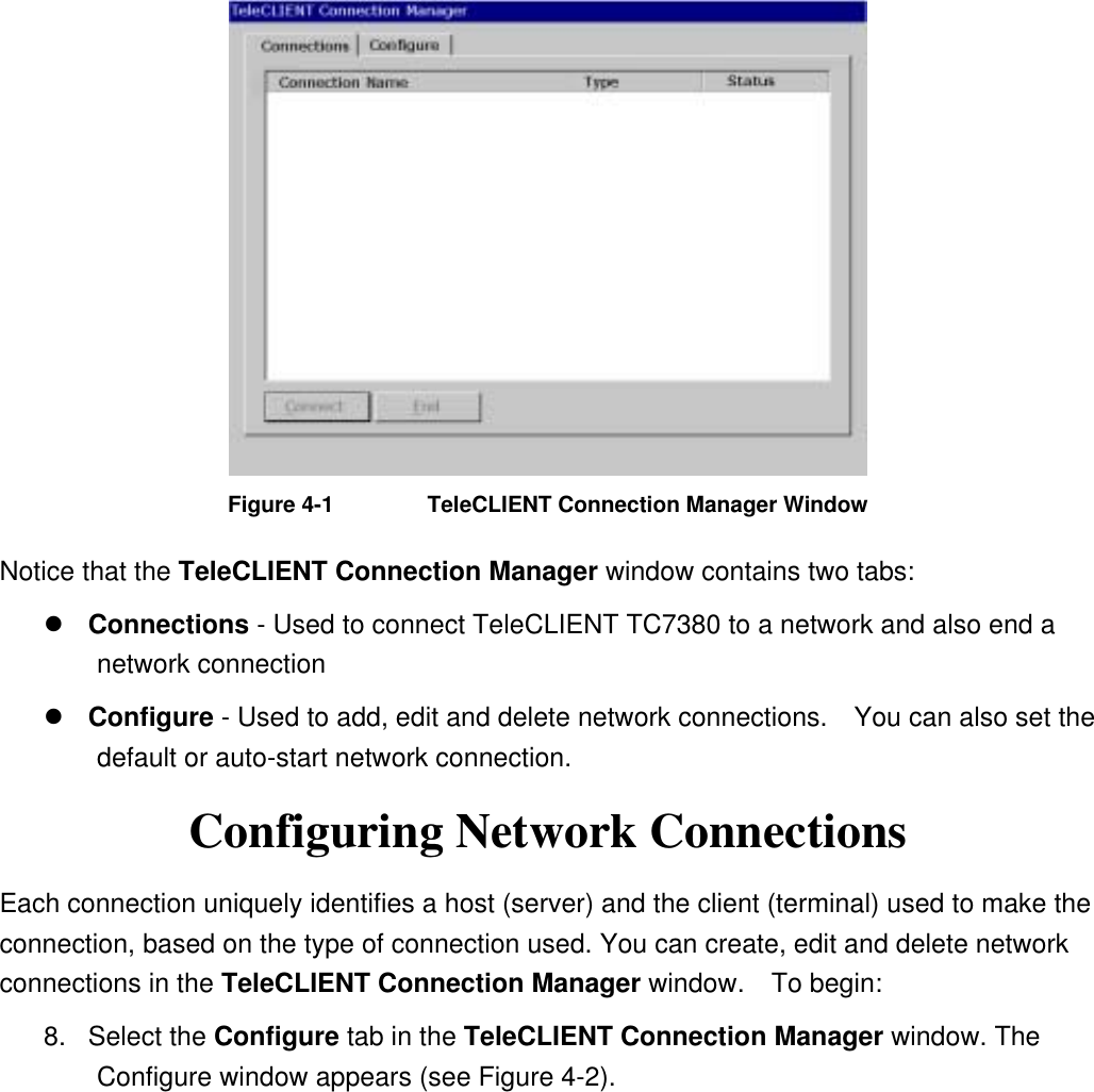  Figure 4-1  TeleCLIENT Connection Manager Window Notice that the TeleCLIENT Connection Manager window contains two tabs:  Connections - Used to connect TeleCLIENT TC7380 to a network and also end a network connection  Configure - Used to add, edit and delete network connections.    You can also set the default or auto-start network connection. Configuring Network Connections Each connection uniquely identifies a host (server) and the client (terminal) used to make the connection, based on the type of connection used. You can create, edit and delete network connections in the TeleCLIENT Connection Manager window.  To begin:  8. Select the Configure tab in the TeleCLIENT Connection Manager window. The Configure window appears (see Figure 4-2). 