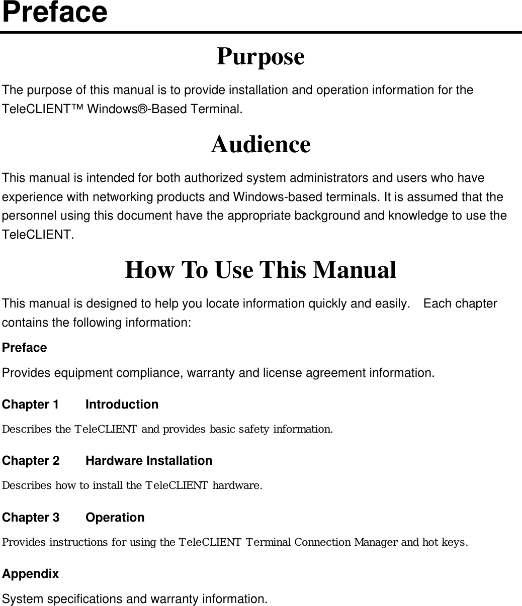 Preface Purpose The purpose of this manual is to provide installation and operation information for the TeleCLIENT™ Windows®-Based Terminal.     Audience This manual is intended for both authorized system administrators and users who have experience with networking products and Windows-based terminals. It is assumed that the personnel using this document have the appropriate background and knowledge to use the TeleCLIENT. How To Use This Manual This manual is designed to help you locate information quickly and easily.  Each chapter contains the following information: Preface Provides equipment compliance, warranty and license agreement information. Chapter 1    Introduction Describes the TeleCLIENT and provides basic safety information. Chapter 2    Hardware Installation Describes how to install the TeleCLIENT hardware. Chapter 3  Operation Provides instructions for using the TeleCLIENT Terminal Connection Manager and hot keys. Appendix System specifications and warranty information.  