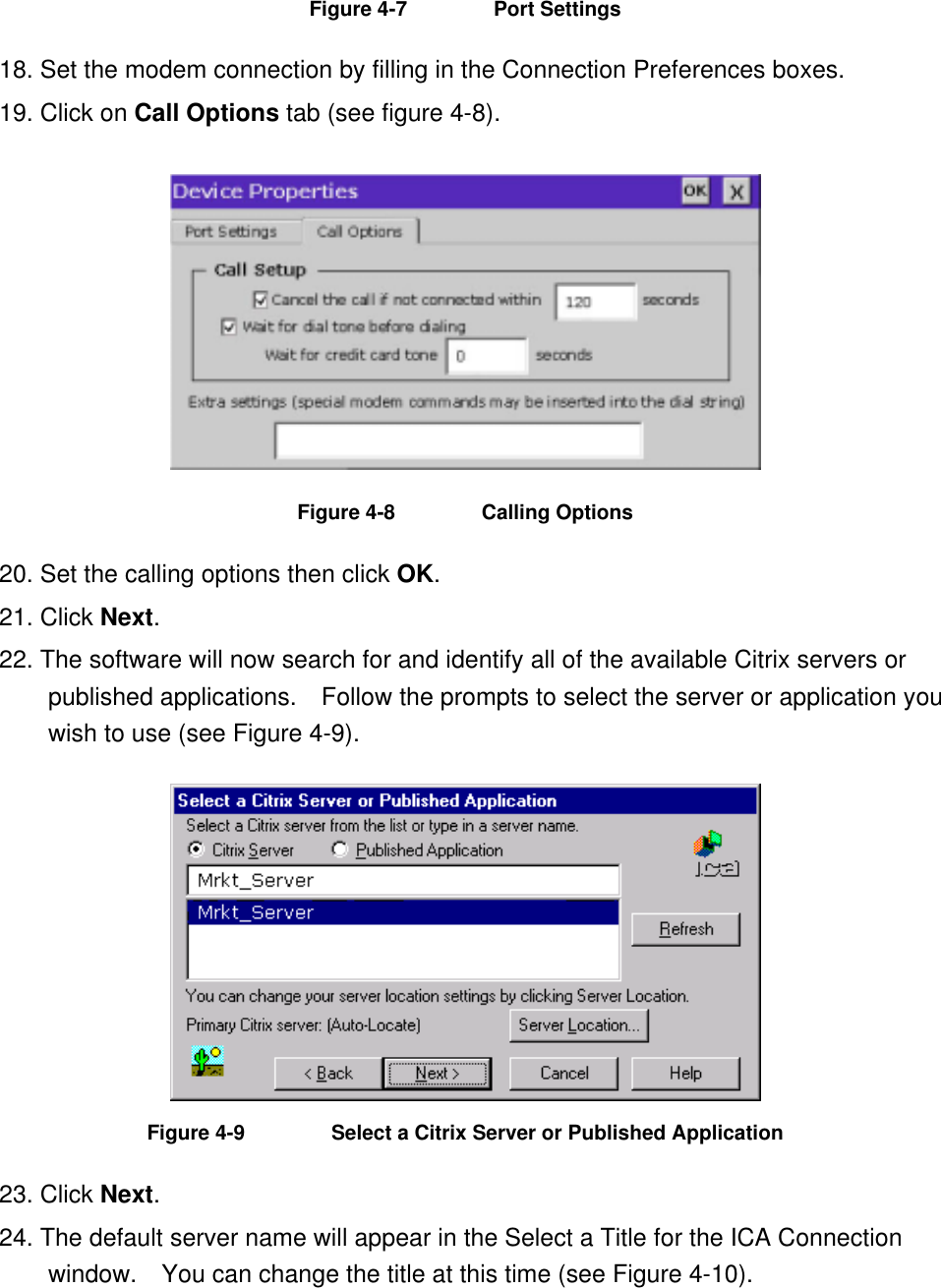 Figure 4-7  Port Settings 18. Set the modem connection by filling in the Connection Preferences boxes. 19. Click on Call Options tab (see figure 4-8).  Figure 4-8  Calling Options 20. Set the calling options then click OK. 21. Click Next. 22. The software will now search for and identify all of the available Citrix servers or published applications.  Follow the prompts to select the server or application you wish to use (see Figure 4-9).  Figure 4-9  Select a Citrix Server or Published Application 23. Click Next. 24. The default server name will appear in the Select a Title for the ICA Connection window.    You can change the title at this time (see Figure 4-10). 