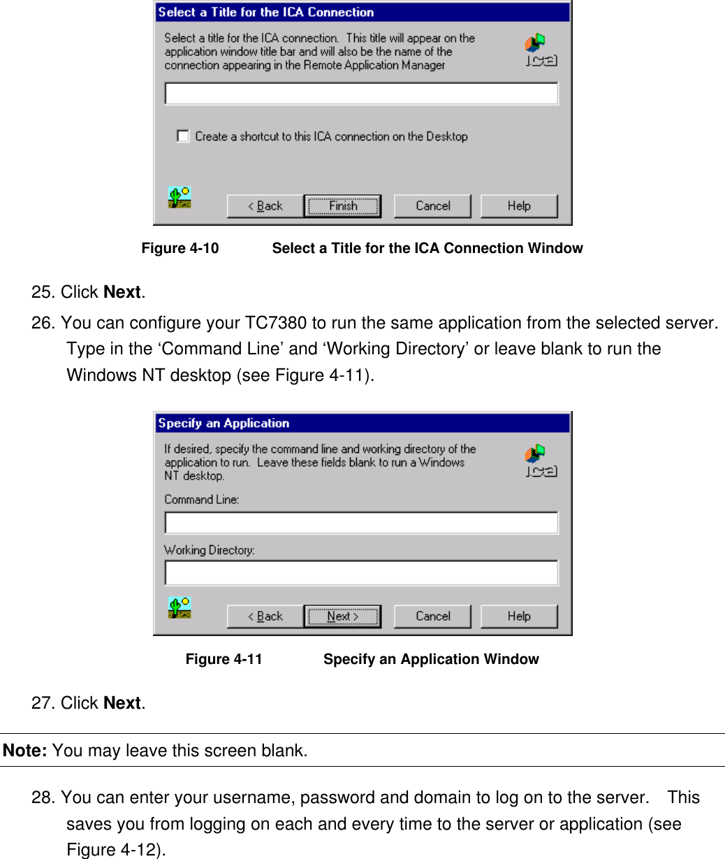  Figure 4-10  Select a Title for the ICA Connection Window 25. Click Next. 26. You can configure your TC7380 to run the same application from the selected server.   Type in the ‘Command Line’ and ‘Working Directory’ or leave blank to run the Windows NT desktop (see Figure 4-11).  Figure 4-11    Specify an Application Window 27. Click Next. Note: You may leave this screen blank. 28. You can enter your username, password and domain to log on to the server.    This saves you from logging on each and every time to the server or application (see Figure 4-12). 