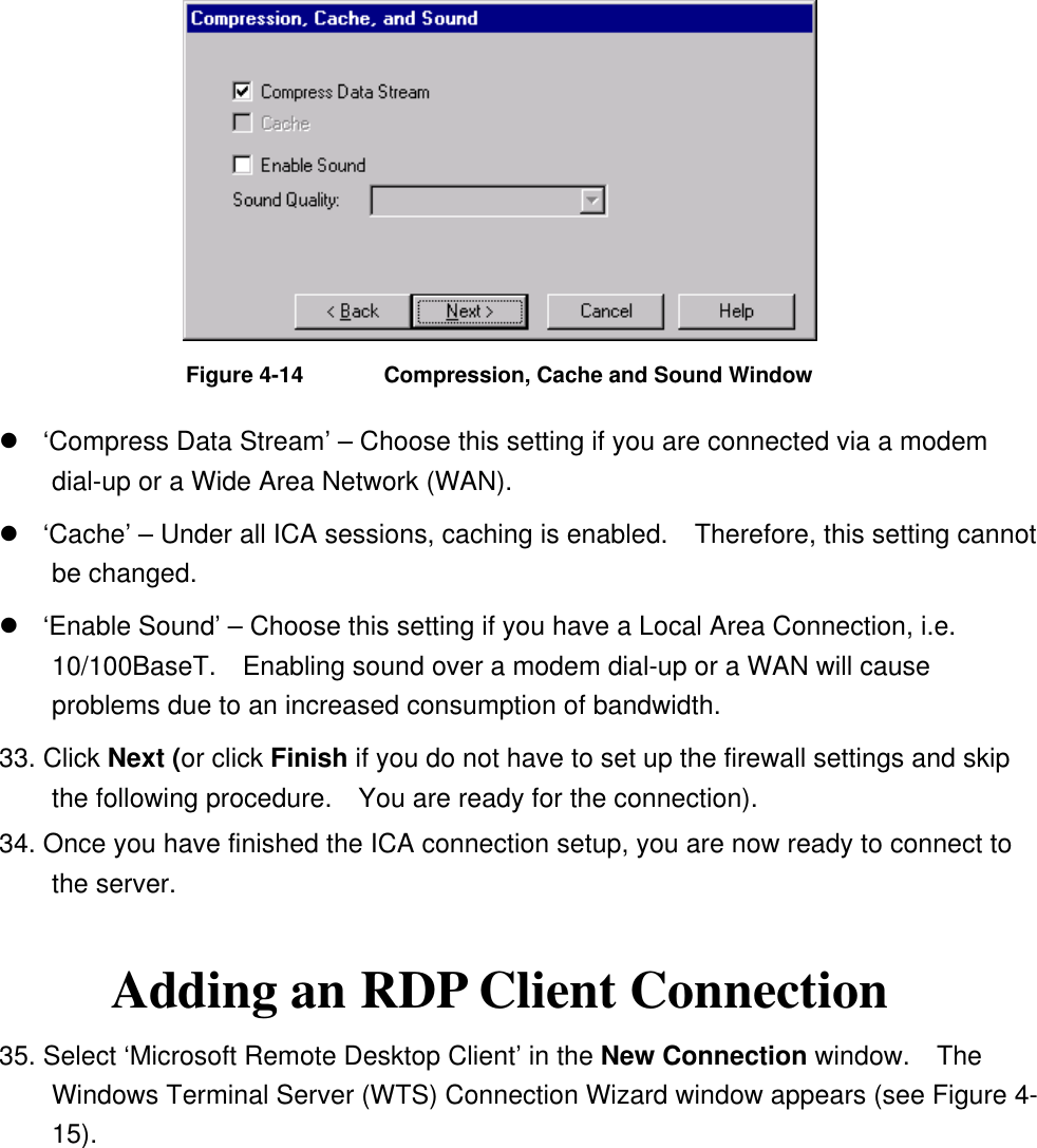  Figure 4-14  Compression, Cache and Sound Window  ‘Compress Data Stream’ – Choose this setting if you are connected via a modem dial-up or a Wide Area Network (WAN).  ‘Cache’ – Under all ICA sessions, caching is enabled.    Therefore, this setting cannot be changed.  ‘Enable Sound’ – Choose this setting if you have a Local Area Connection, i.e. 10/100BaseT.    Enabling sound over a modem dial-up or a WAN will cause problems due to an increased consumption of bandwidth. 33. Click Next (or click Finish if you do not have to set up the firewall settings and skip the following procedure.    You are ready for the connection). 34. Once you have finished the ICA connection setup, you are now ready to connect to the server.  Adding an RDP Client Connection 35. Select ‘Microsoft Remote Desktop Client’ in the New Connection window.    The Windows Terminal Server (WTS) Connection Wizard window appears (see Figure 4-15). 