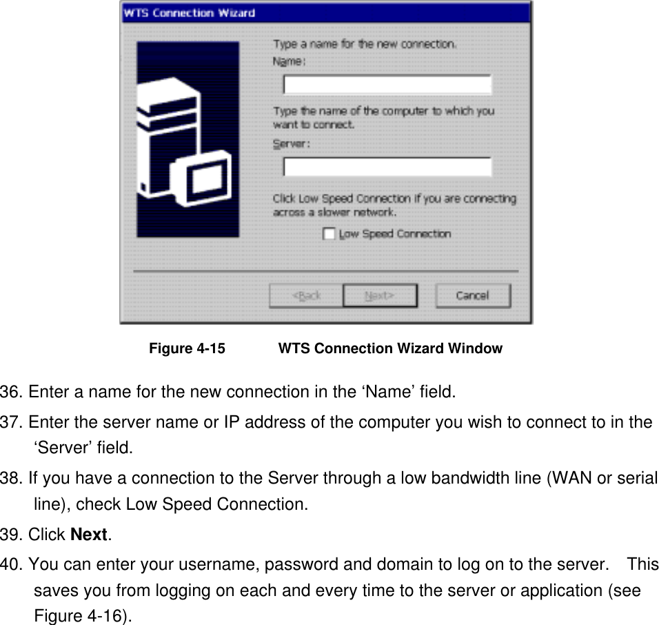  Figure 4-15  WTS Connection Wizard Window 36. Enter a name for the new connection in the ‘Name’ field.   37. Enter the server name or IP address of the computer you wish to connect to in the ‘Server’ field. 38. If you have a connection to the Server through a low bandwidth line (WAN or serial line), check Low Speed Connection. 39. Click Next. 40. You can enter your username, password and domain to log on to the server.    This saves you from logging on each and every time to the server or application (see Figure 4-16). 