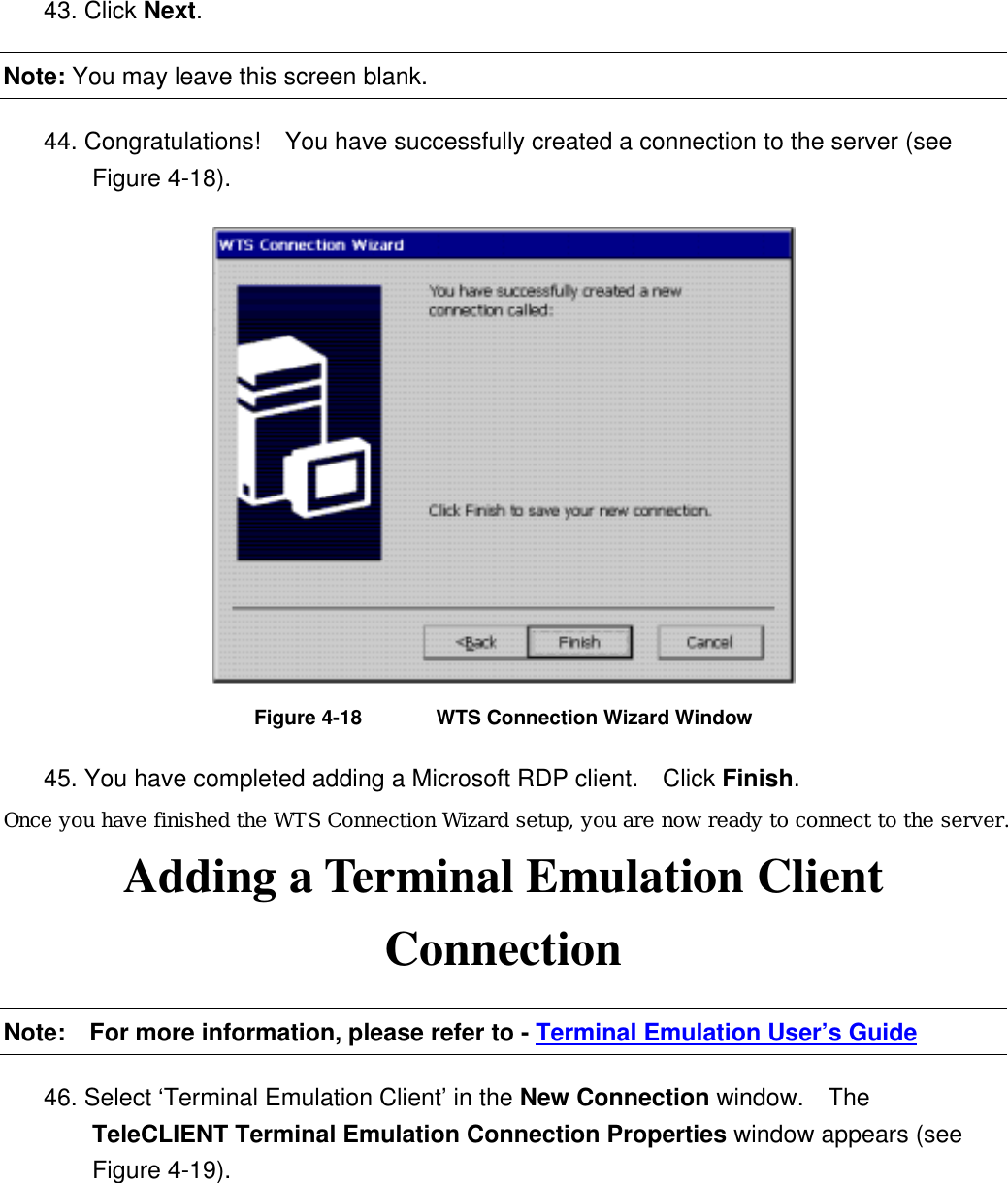 43. Click Next. Note: You may leave this screen blank. 44. Congratulations!    You have successfully created a connection to the server (see Figure 4-18).  Figure 4-18  WTS Connection Wizard Window 45. You have completed adding a Microsoft RDP client.    Click Finish. Once you have finished the WTS Connection Wizard setup, you are now ready to connect to the server. Adding a Terminal Emulation Client Connection Note:    For more information, please refer to - Terminal Emulation User’s Guide 46. Select ‘Terminal Emulation Client’ in the New Connection window.  The TeleCLIENT Terminal Emulation Connection Properties window appears (see Figure 4-19). 