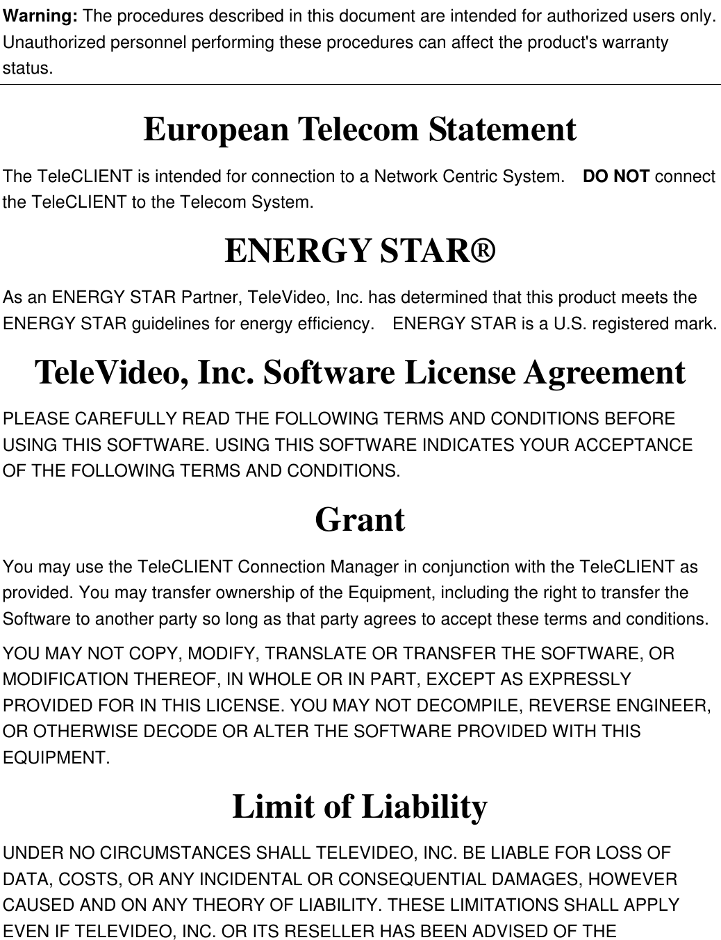 Warning: The procedures described in this document are intended for authorized users only.   Unauthorized personnel performing these procedures can affect the product&apos;s warranty status. European Telecom Statement The TeleCLIENT is intended for connection to a Network Centric System.    DO NOT connect the TeleCLIENT to the Telecom System. ENERGY STAR® As an ENERGY STAR Partner, TeleVideo, Inc. has determined that this product meets the ENERGY STAR guidelines for energy efficiency.  ENERGY STAR is a U.S. registered mark. TeleVideo, Inc. Software License Agreement PLEASE CAREFULLY READ THE FOLLOWING TERMS AND CONDITIONS BEFORE USING THIS SOFTWARE. USING THIS SOFTWARE INDICATES YOUR ACCEPTANCE OF THE FOLLOWING TERMS AND CONDITIONS. Grant You may use the TeleCLIENT Connection Manager in conjunction with the TeleCLIENT as provided. You may transfer ownership of the Equipment, including the right to transfer the Software to another party so long as that party agrees to accept these terms and conditions. YOU MAY NOT COPY, MODIFY, TRANSLATE OR TRANSFER THE SOFTWARE, OR MODIFICATION THEREOF, IN WHOLE OR IN PART, EXCEPT AS EXPRESSLY PROVIDED FOR IN THIS LICENSE. YOU MAY NOT DECOMPILE, REVERSE ENGINEER, OR OTHERWISE DECODE OR ALTER THE SOFTWARE PROVIDED WITH THIS EQUIPMENT. Limit of Liability UNDER NO CIRCUMSTANCES SHALL TELEVIDEO, INC. BE LIABLE FOR LOSS OF DATA, COSTS, OR ANY INCIDENTAL OR CONSEQUENTIAL DAMAGES, HOWEVER CAUSED AND ON ANY THEORY OF LIABILITY. THESE LIMITATIONS SHALL APPLY EVEN IF TELEVIDEO, INC. OR ITS RESELLER HAS BEEN ADVISED OF THE 