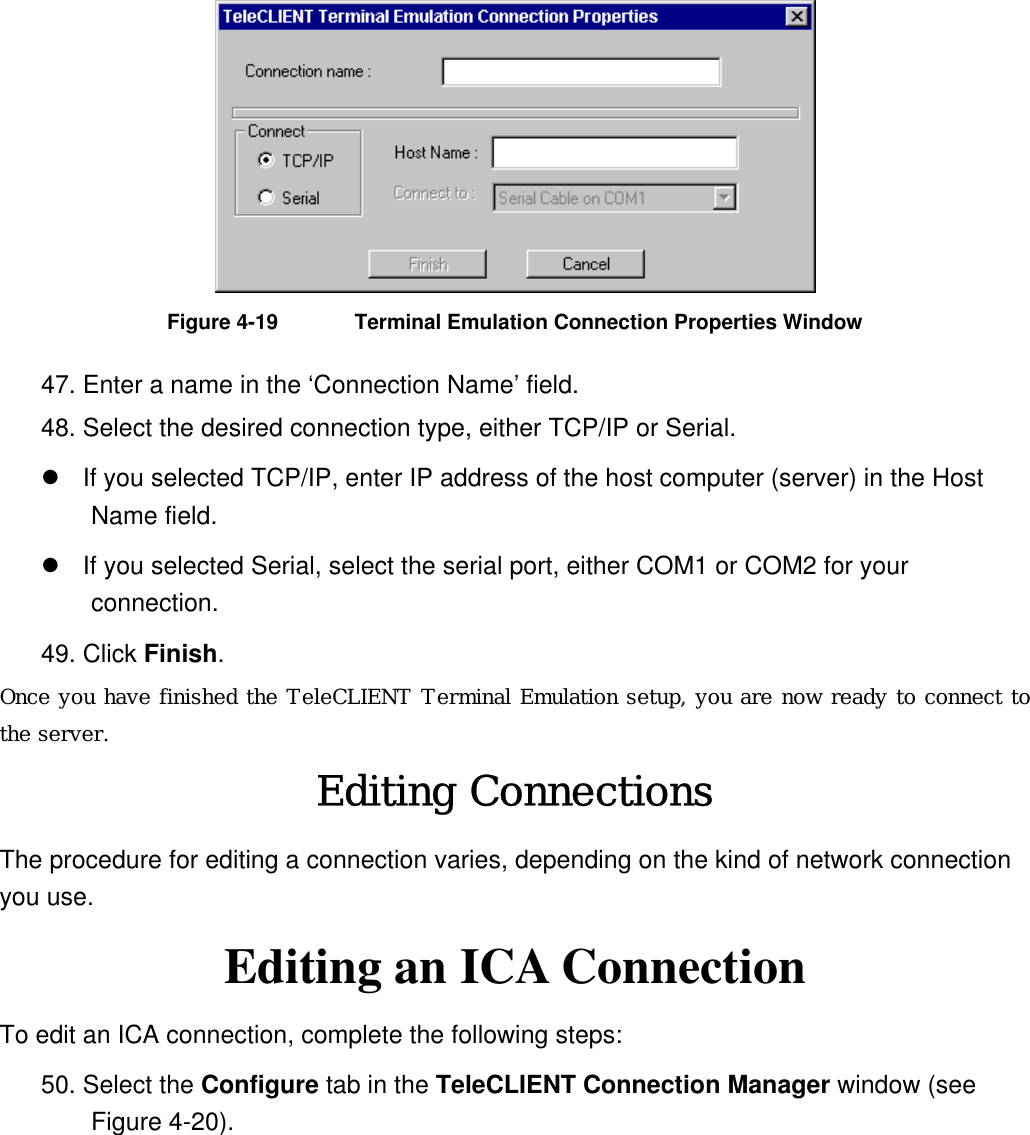  Figure 4-19  Terminal Emulation Connection Properties Window 47. Enter a name in the ‘Connection Name’ field. 48. Select the desired connection type, either TCP/IP or Serial.  If you selected TCP/IP, enter IP address of the host computer (server) in the Host Name field.    If you selected Serial, select the serial port, either COM1 or COM2 for your connection. 49. Click Finish.  Once you have finished the TeleCLIENT Terminal Emulation setup, you are now ready to connect to the server. Editing Connections The procedure for editing a connection varies, depending on the kind of network connection you use. Editing an ICA Connection To edit an ICA connection, complete the following steps: 50. Select the Configure tab in the TeleCLIENT Connection Manager window (see Figure 4-20). 