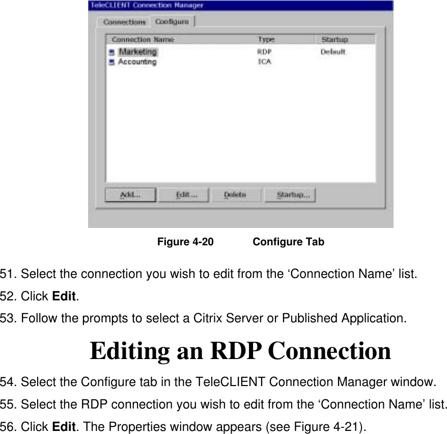  Figure 4-20  Configure Tab 51. Select the connection you wish to edit from the ‘Connection Name’ list.     52. Click Edit.  53. Follow the prompts to select a Citrix Server or Published Application. Editing an RDP Connection 54. Select the Configure tab in the TeleCLIENT Connection Manager window. 55. Select the RDP connection you wish to edit from the ‘Connection Name’ list. 56. Click Edit. The Properties window appears (see Figure 4-21). 