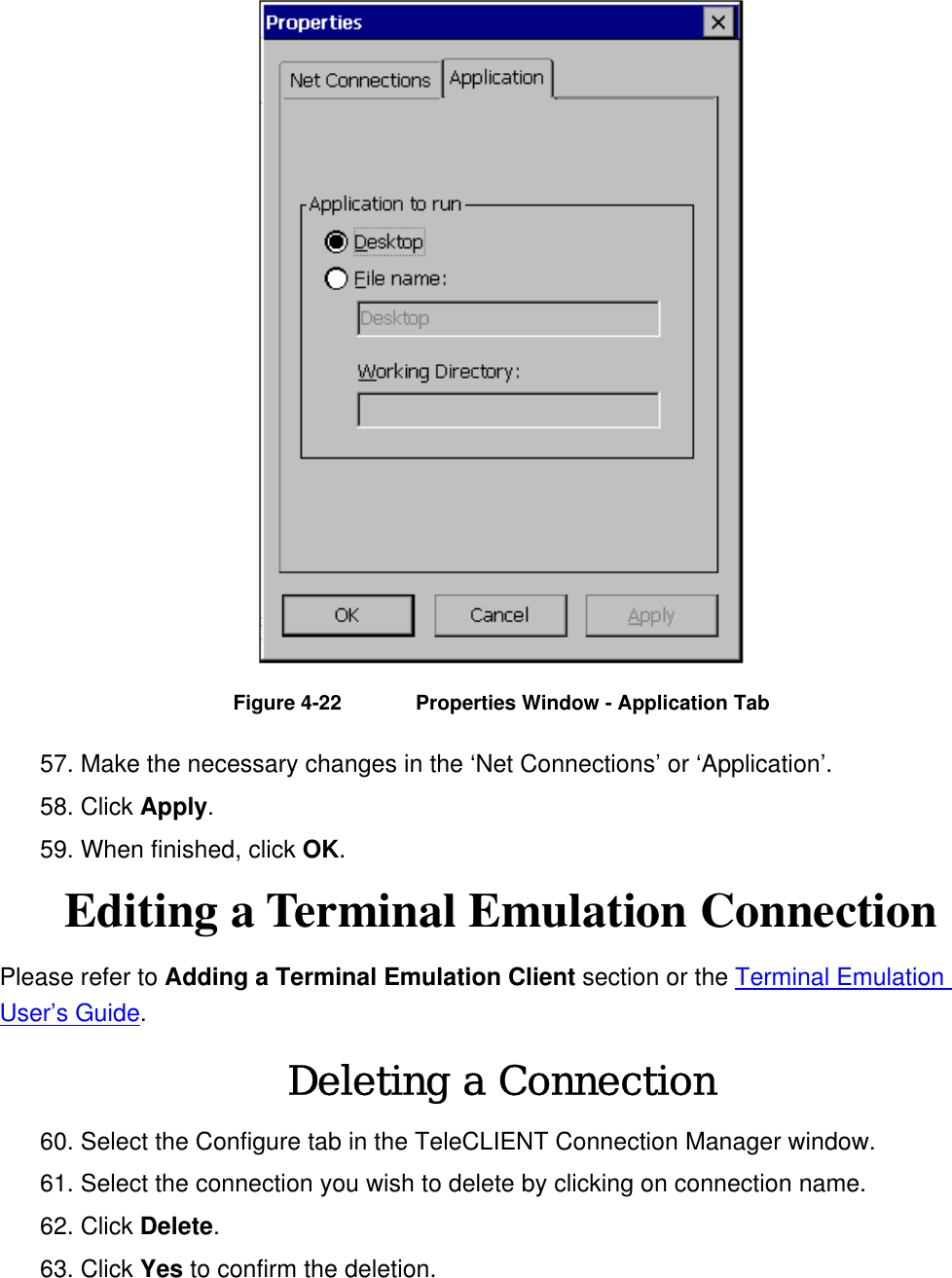  Figure 4-22  Properties Window - Application Tab 57. Make the necessary changes in the ‘Net Connections’ or ‘Application’. 58. Click Apply.  59. When finished, click OK. Editing a Terminal Emulation Connection Please refer to Adding a Terminal Emulation Client section or the Terminal Emulation User’s Guide. Deleting a Connection 60. Select the Configure tab in the TeleCLIENT Connection Manager window. 61. Select the connection you wish to delete by clicking on connection name. 62. Click Delete.  63. Click Yes to confirm the deletion. 