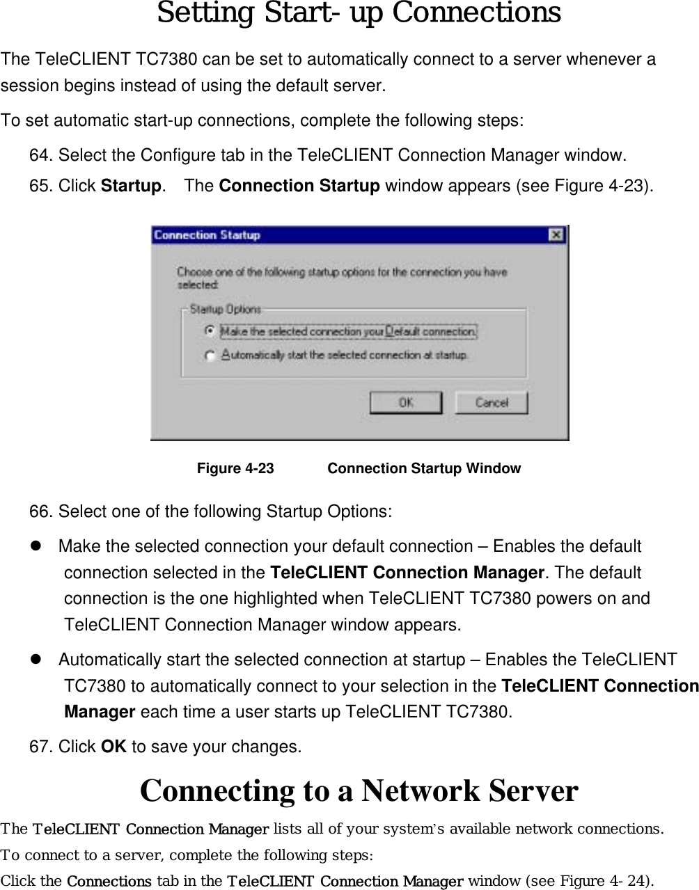 Setting Start-up Connections The TeleCLIENT TC7380 can be set to automatically connect to a server whenever a session begins instead of using the default server. To set automatic start-up connections, complete the following steps: 64. Select the Configure tab in the TeleCLIENT Connection Manager window. 65. Click Startup.  The Connection Startup window appears (see Figure 4-23).  Figure 4-23  Connection Startup Window 66. Select one of the following Startup Options:  Make the selected connection your default connection – Enables the default connection selected in the TeleCLIENT Connection Manager. The default connection is the one highlighted when TeleCLIENT TC7380 powers on and TeleCLIENT Connection Manager window appears.    Automatically start the selected connection at startup – Enables the TeleCLIENT TC7380 to automatically connect to your selection in the TeleCLIENT Connection Manager each time a user starts up TeleCLIENT TC7380. 67. Click OK to save your changes.   Connecting to a Network Server The TeleCLIENT Connection Manager lists all of your system’s available network connections.  To connect to a server, complete the following steps: Click the Connections tab in the TeleCLIENT Connection Manager window (see Figure 4-24). 