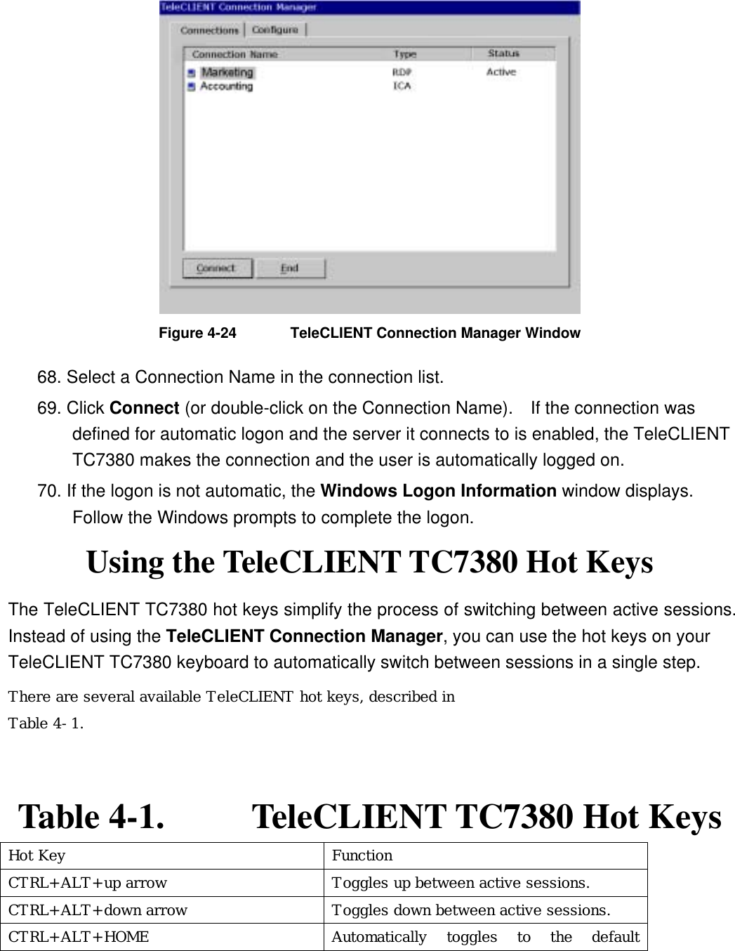  Figure 4-24  TeleCLIENT Connection Manager Window 68. Select a Connection Name in the connection list.   69. Click Connect (or double-click on the Connection Name).  If the connection was defined for automatic logon and the server it connects to is enabled, the TeleCLIENT TC7380 makes the connection and the user is automatically logged on. 70. If the logon is not automatic, the Windows Logon Information window displays.   Follow the Windows prompts to complete the logon.   Using the TeleCLIENT TC7380 Hot Keys The TeleCLIENT TC7380 hot keys simplify the process of switching between active sessions.   Instead of using the TeleCLIENT Connection Manager, you can use the hot keys on your TeleCLIENT TC7380 keyboard to automatically switch between sessions in a single step. There are several available TeleCLIENT hot keys, described in  Table 4-1.   Table 4-1.      TeleCLIENT TC7380 Hot Keys Hot Key  Function CTRL+ALT+up arrow  Toggles up between active sessions. CTRL+ALT+down arrow  Toggles down between active sessions. CTRL+ALT+HOME  Automatically toggles to the default 