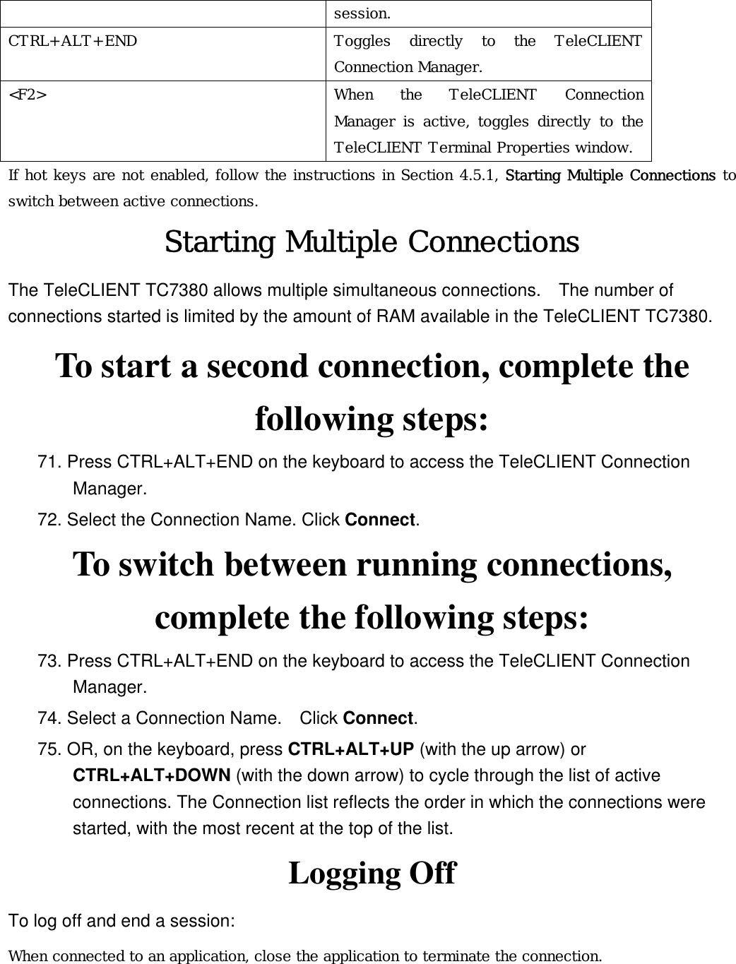 session. CTRL+ALT+END  Toggles directly to the TeleCLIENT Connection Manager. &lt;F2&gt;  When the TeleCLIENT Connection Manager is active, toggles directly to the TeleCLIENT Terminal Properties window. If hot keys are not enabled, follow the instructions in Section 4.5.1, Starting Multiple Connections to switch between active connections. Starting Multiple Connections The TeleCLIENT TC7380 allows multiple simultaneous connections.    The number of connections started is limited by the amount of RAM available in the TeleCLIENT TC7380. To start a second connection, complete the following steps: 71. Press CTRL+ALT+END on the keyboard to access the TeleCLIENT Connection Manager. 72. Select the Connection Name. Click Connect. To switch between running connections, complete the following steps: 73. Press CTRL+ALT+END on the keyboard to access the TeleCLIENT Connection Manager. 74. Select a Connection Name.    Click Connect.  75. OR, on the keyboard, press CTRL+ALT+UP (with the up arrow) or CTRL+ALT+DOWN (with the down arrow) to cycle through the list of active connections. The Connection list reflects the order in which the connections were started, with the most recent at the top of the list.   Logging Off To log off and end a session: When connected to an application, close the application to terminate the connection. 