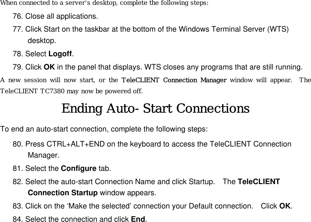 When connected to a server’s desktop, complete the following steps: 76. Close all applications. 77. Click Start on the taskbar at the bottom of the Windows Terminal Server (WTS) desktop. 78. Select Logoff.   79. Click OK in the panel that displays. WTS closes any programs that are still running. A new session will now start, or the TeleCLIENT Connection Manager window will appear.  The TeleCLIENT TC7380 may now be powered off. Ending Auto-Start Connections To end an auto-start connection, complete the following steps: 80. Press CTRL+ALT+END on the keyboard to access the TeleCLIENT Connection Manager. 81. Select the Configure tab. 82. Select the auto-start Connection Name and click Startup.  The TeleCLIENT Connection Startup window appears. 83. Click on the ‘Make the selected’ connection your Default connection.    Click OK. 84. Select the connection and click End.  