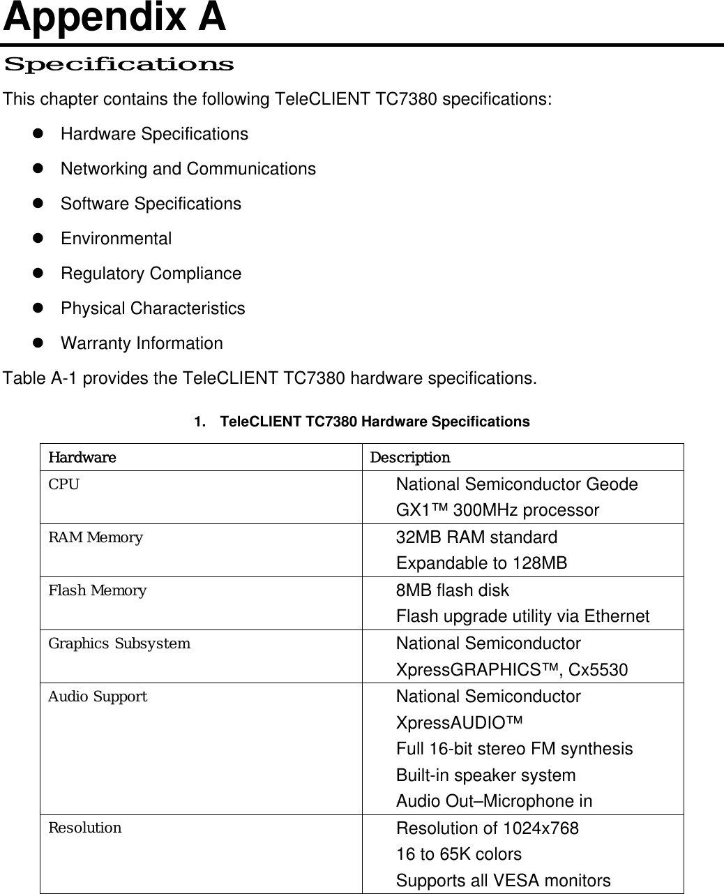 Appendix A Specifications This chapter contains the following TeleCLIENT TC7380 specifications:  Hardware Specifications  Networking and Communications  Software Specifications  Environmental  Regulatory Compliance  Physical Characteristics  Warranty Information Table A-1 provides the TeleCLIENT TC7380 hardware specifications. 1.  TeleCLIENT TC7380 Hardware Specifications Hardware Description CPU  National Semiconductor Geode GX1™ 300MHz processor   RAM Memory  32MB RAM standard Expandable to 128MB Flash Memory  8MB flash disk Flash upgrade utility via Ethernet Graphics Subsystem  National Semiconductor XpressGRAPHICS™, Cx5530 Audio Support  National Semiconductor XpressAUDIO™ Full 16-bit stereo FM synthesis Built-in speaker system Audio Out–Microphone in Resolution  Resolution of 1024x768 16 to 65K colors Supports all VESA monitors  