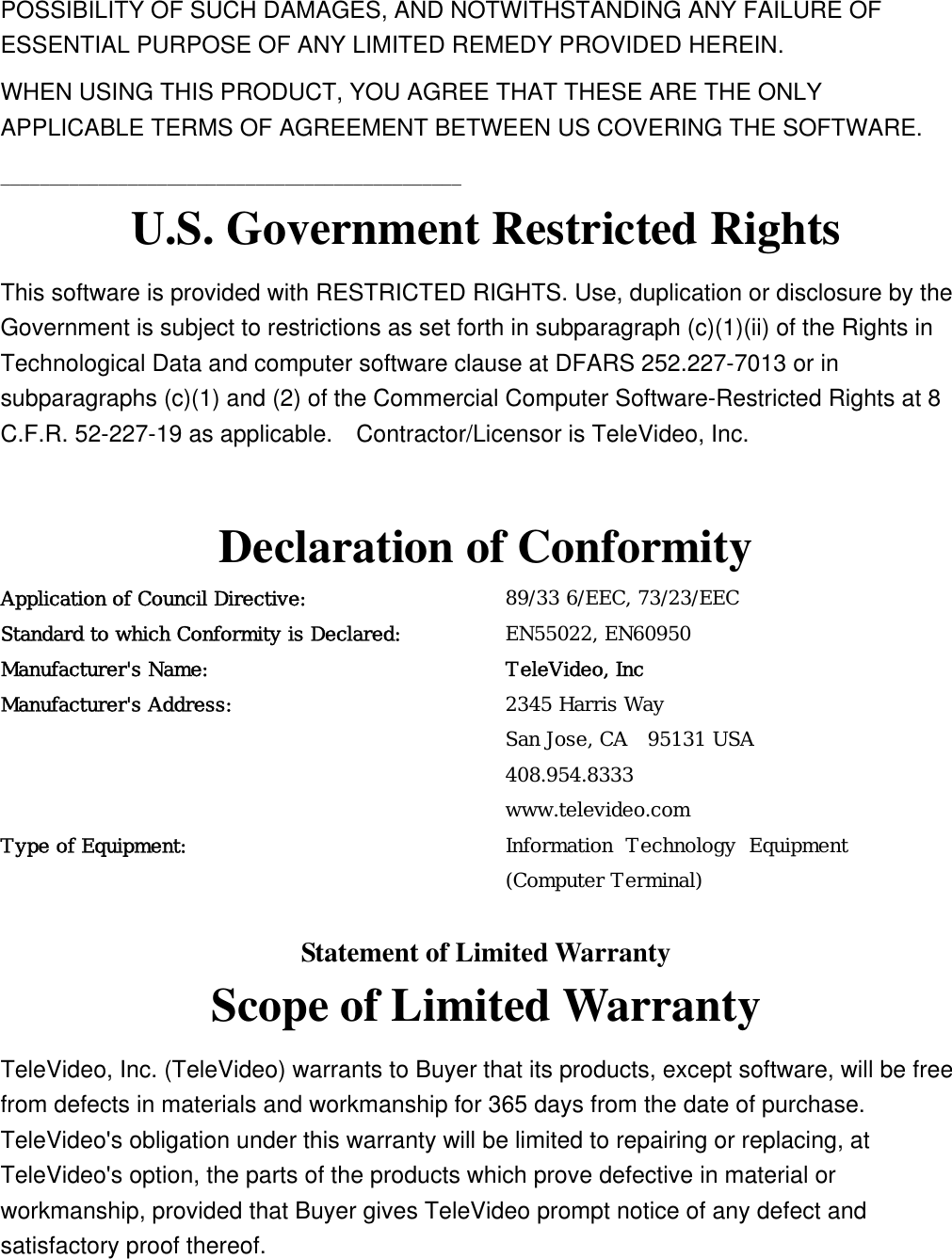 POSSIBILITY OF SUCH DAMAGES, AND NOTWITHSTANDING ANY FAILURE OF ESSENTIAL PURPOSE OF ANY LIMITED REMEDY PROVIDED HEREIN. WHEN USING THIS PRODUCT, YOU AGREE THAT THESE ARE THE ONLY APPLICABLE TERMS OF AGREEMENT BETWEEN US COVERING THE SOFTWARE.   _______________________________________________ U.S. Government Restricted Rights This software is provided with RESTRICTED RIGHTS. Use, duplication or disclosure by the Government is subject to restrictions as set forth in subparagraph (c)(1)(ii) of the Rights in Technological Data and computer software clause at DFARS 252.227-7013 or in subparagraphs (c)(1) and (2) of the Commercial Computer Software-Restricted Rights at 8 C.F.R. 52-227-19 as applicable.    Contractor/Licensor is TeleVideo, Inc.  Declaration of Conformity Application of Council Directive:  89/33 6/EEC, 73/23/EEC   Standard to which Conformity is Declared: EN55022, EN60950 Manufacturer&apos;s Name: TeleVideo, Inc Manufacturer&apos;s Address: 2345 Harris Way San Jose, CA  95131 USA 408.954.8333 www.televideo.com Type of Equipment:  Information Technology Equipment (Computer Terminal)  Statement of Limited Warranty Scope of Limited Warranty TeleVideo, Inc. (TeleVideo) warrants to Buyer that its products, except software, will be free from defects in materials and workmanship for 365 days from the date of purchase.   TeleVideo&apos;s obligation under this warranty will be limited to repairing or replacing, at TeleVideo&apos;s option, the parts of the products which prove defective in material or workmanship, provided that Buyer gives TeleVideo prompt notice of any defect and satisfactory proof thereof. 