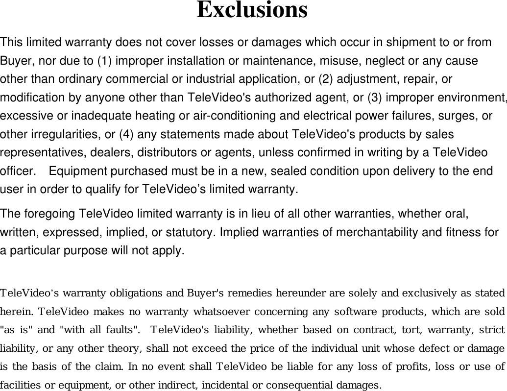 Exclusions This limited warranty does not cover losses or damages which occur in shipment to or from Buyer, nor due to (1) improper installation or maintenance, misuse, neglect or any cause other than ordinary commercial or industrial application, or (2) adjustment, repair, or modification by anyone other than TeleVideo&apos;s authorized agent, or (3) improper environment, excessive or inadequate heating or air-conditioning and electrical power failures, surges, or other irregularities, or (4) any statements made about TeleVideo&apos;s products by sales representatives, dealers, distributors or agents, unless confirmed in writing by a TeleVideo officer.    Equipment purchased must be in a new, sealed condition upon delivery to the end user in order to qualify for TeleVideo’s limited warranty. The foregoing TeleVideo limited warranty is in lieu of all other warranties, whether oral, written, expressed, implied, or statutory. Implied warranties of merchantability and fitness for a particular purpose will not apply.  TeleVideo’s warranty obligations and Buyer&apos;s remedies hereunder are solely and exclusively as stated herein. TeleVideo makes no warranty whatsoever concerning any software products, which are sold &quot;as is&quot; and &quot;with all faults&quot;.  TeleVideo&apos;s liability, whether based on contract, tort, warranty, strict liability, or any other theory, shall not exceed the price of the individual unit whose defect or damage is the basis of the claim. In no event shall TeleVideo be liable for any loss of profits, loss or use of facilities or equipment, or other indirect, incidental or consequential damages.  