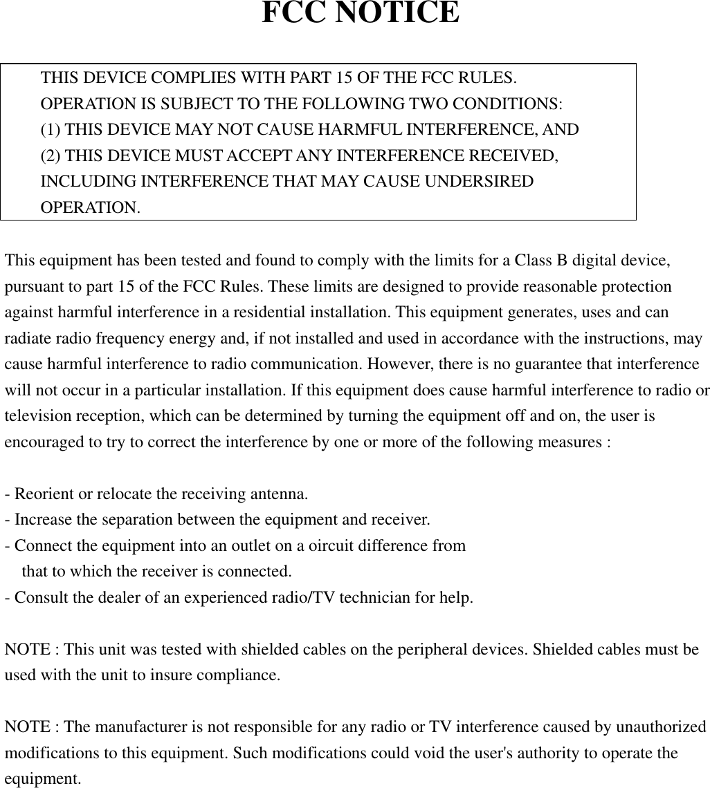 FCC NOTICE  THIS DEVICE COMPLIES WITH PART 15 OF THE FCC RULES.     OPERATION IS SUBJECT TO THE FOLLOWING TWO CONDITIONS: (1) THIS DEVICE MAY NOT CAUSE HARMFUL INTERFERENCE, AND (2) THIS DEVICE MUST ACCEPT ANY INTERFERENCE RECEIVED, INCLUDING INTERFERENCE THAT MAY CAUSE UNDERSIRED OPERATION.  This equipment has been tested and found to comply with the limits for a Class B digital device, pursuant to part 15 of the FCC Rules. These limits are designed to provide reasonable protection against harmful interference in a residential installation. This equipment generates, uses and can radiate radio frequency energy and, if not installed and used in accordance with the instructions, may cause harmful interference to radio communication. However, there is no guarantee that interference will not occur in a particular installation. If this equipment does cause harmful interference to radio or television reception, which can be determined by turning the equipment off and on, the user is encouraged to try to correct the interference by one or more of the following measures :  - Reorient or relocate the receiving antenna. - Increase the separation between the equipment and receiver. - Connect the equipment into an outlet on a oircuit difference from       that to which the receiver is connected. - Consult the dealer of an experienced radio/TV technician for help.  NOTE : This unit was tested with shielded cables on the peripheral devices. Shielded cables must be used with the unit to insure compliance.  NOTE : The manufacturer is not responsible for any radio or TV interference caused by unauthorized modifications to this equipment. Such modifications could void the user&apos;s authority to operate the equipment.     