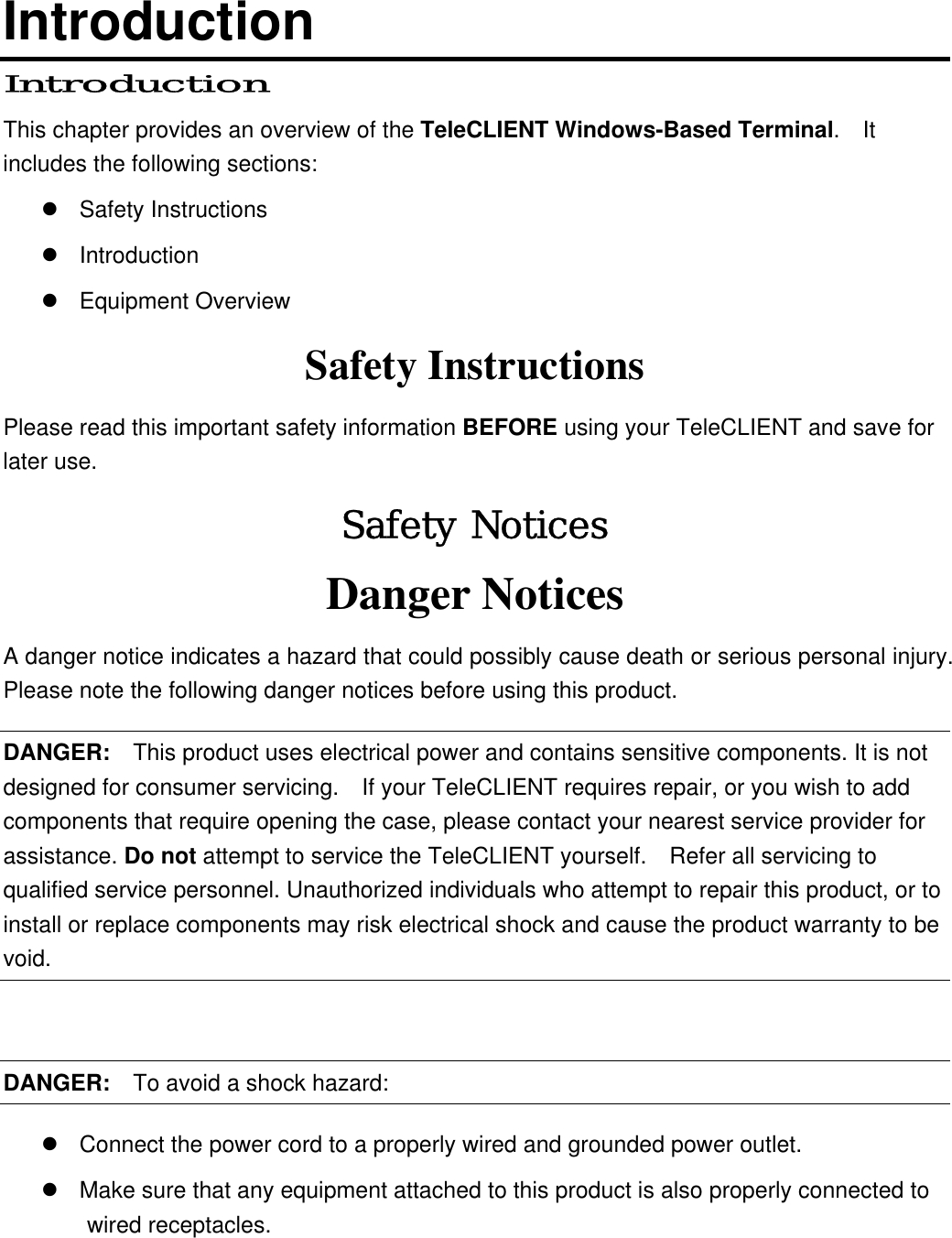 Introduction Introduction This chapter provides an overview of the TeleCLIENT Windows-Based Terminal.  It includes the following sections:  Safety Instructions  Introduction  Equipment Overview Safety Instructions Please read this important safety information BEFORE using your TeleCLIENT and save for later use. Safety Notices Danger Notices A danger notice indicates a hazard that could possibly cause death or serious personal injury.   Please note the following danger notices before using this product. DANGER:  This product uses electrical power and contains sensitive components. It is not designed for consumer servicing.    If your TeleCLIENT requires repair, or you wish to add components that require opening the case, please contact your nearest service provider for assistance. Do not attempt to service the TeleCLIENT yourself.    Refer all servicing to qualified service personnel. Unauthorized individuals who attempt to repair this product, or to install or replace components may risk electrical shock and cause the product warranty to be void.  DANGER:  To avoid a shock hazard:  Connect the power cord to a properly wired and grounded power outlet.  Make sure that any equipment attached to this product is also properly connected to wired receptacles. 