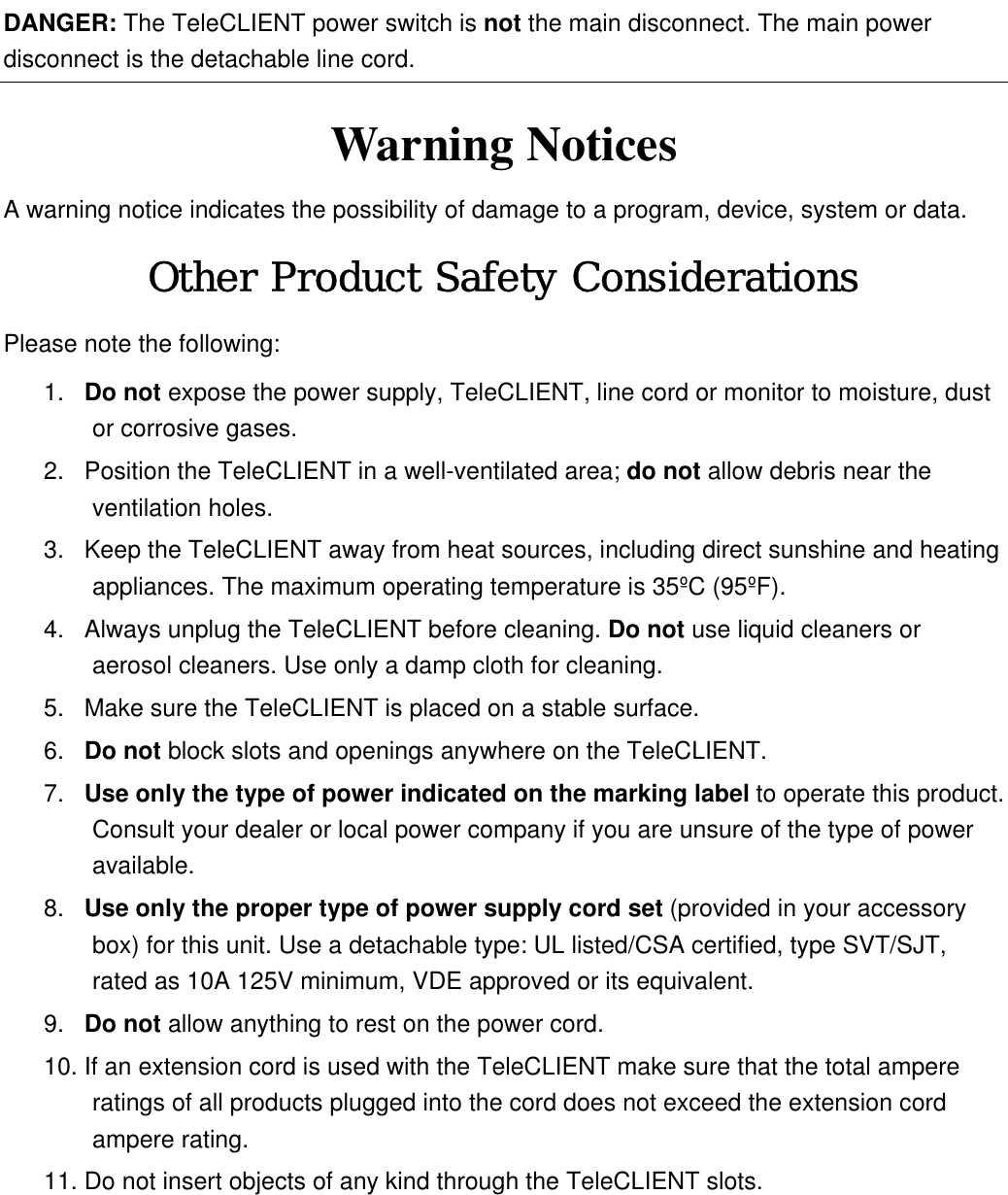  DANGER: The TeleCLIENT power switch is not the main disconnect. The main power disconnect is the detachable line cord. Warning Notices A warning notice indicates the possibility of damage to a program, device, system or data. Other Product Safety Considerations Please note the following: 1.  Do not expose the power supply, TeleCLIENT, line cord or monitor to moisture, dust or corrosive gases. 2.  Position the TeleCLIENT in a well-ventilated area; do not allow debris near the ventilation holes. 3.  Keep the TeleCLIENT away from heat sources, including direct sunshine and heating appliances. The maximum operating temperature is 35ºC (95ºF). 4.  Always unplug the TeleCLIENT before cleaning. Do not use liquid cleaners or aerosol cleaners. Use only a damp cloth for cleaning. 5.  Make sure the TeleCLIENT is placed on a stable surface.   6.  Do not block slots and openings anywhere on the TeleCLIENT. 7.  Use only the type of power indicated on the marking label to operate this product. Consult your dealer or local power company if you are unsure of the type of power available. 8.  Use only the proper type of power supply cord set (provided in your accessory box) for this unit. Use a detachable type: UL listed/CSA certified, type SVT/SJT, rated as 10A 125V minimum, VDE approved or its equivalent. 9.  Do not allow anything to rest on the power cord. 10. If an extension cord is used with the TeleCLIENT make sure that the total ampere ratings of all products plugged into the cord does not exceed the extension cord ampere rating. 11. Do not insert objects of any kind through the TeleCLIENT slots. 