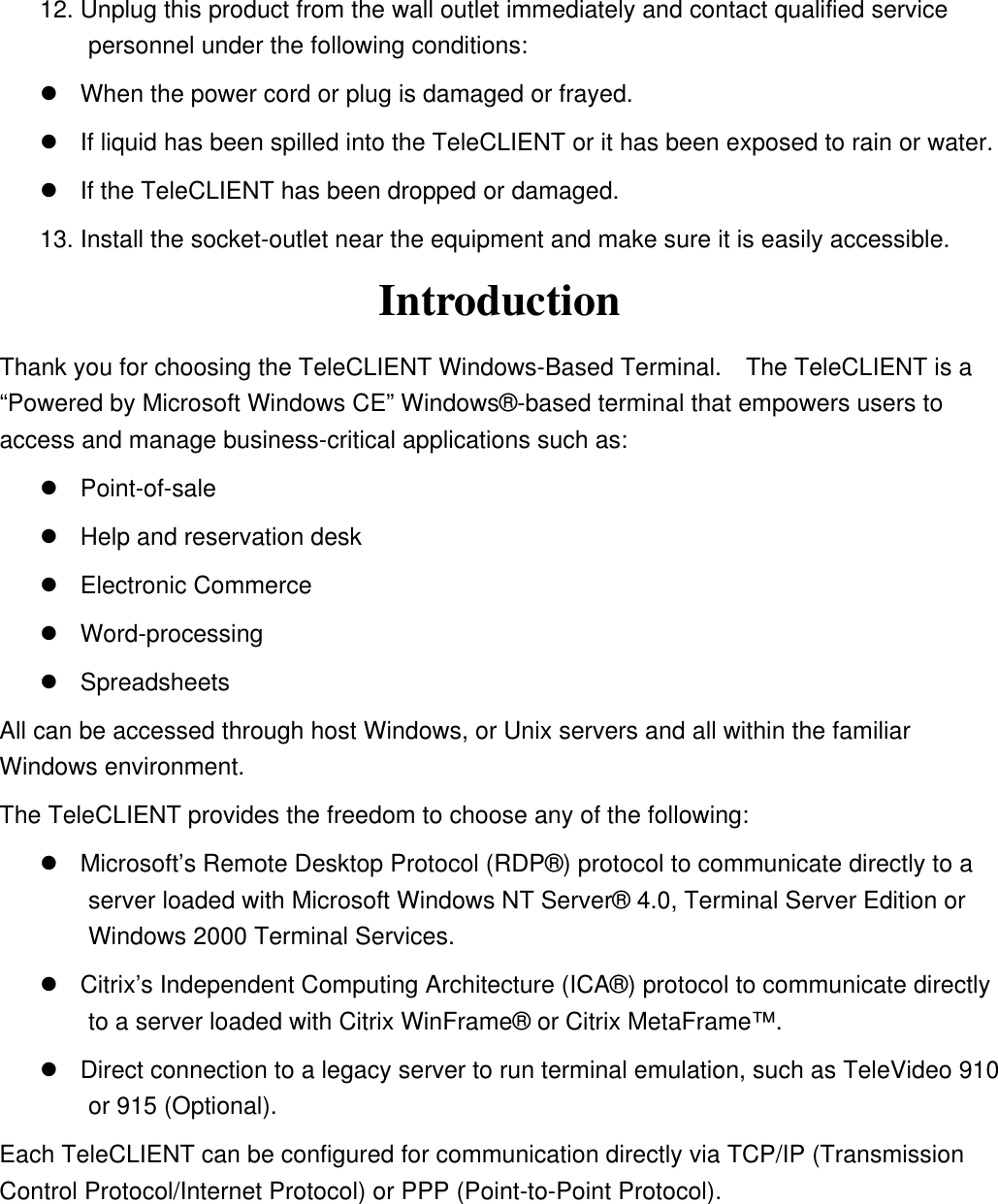 12. Unplug this product from the wall outlet immediately and contact qualified service personnel under the following conditions:  When the power cord or plug is damaged or frayed.  If liquid has been spilled into the TeleCLIENT or it has been exposed to rain or water.  If the TeleCLIENT has been dropped or damaged. 13. Install the socket-outlet near the equipment and make sure it is easily accessible. Introduction Thank you for choosing the TeleCLIENT Windows-Based Terminal.    The TeleCLIENT is a “Powered by Microsoft Windows CE” Windows®-based terminal that empowers users to access and manage business-critical applications such as:  Point-of-sale  Help and reservation desk  Electronic Commerce  Word-processing  Spreadsheets All can be accessed through host Windows, or Unix servers and all within the familiar Windows environment. The TeleCLIENT provides the freedom to choose any of the following:  Microsoft’s Remote Desktop Protocol (RDP®) protocol to communicate directly to a server loaded with Microsoft Windows NT Server® 4.0, Terminal Server Edition or Windows 2000 Terminal Services.  Citrix’s Independent Computing Architecture (ICA®) protocol to communicate directly to a server loaded with Citrix WinFrame® or Citrix MetaFrame™.    Direct connection to a legacy server to run terminal emulation, such as TeleVideo 910 or 915 (Optional). Each TeleCLIENT can be configured for communication directly via TCP/IP (Transmission Control Protocol/Internet Protocol) or PPP (Point-to-Point Protocol). 