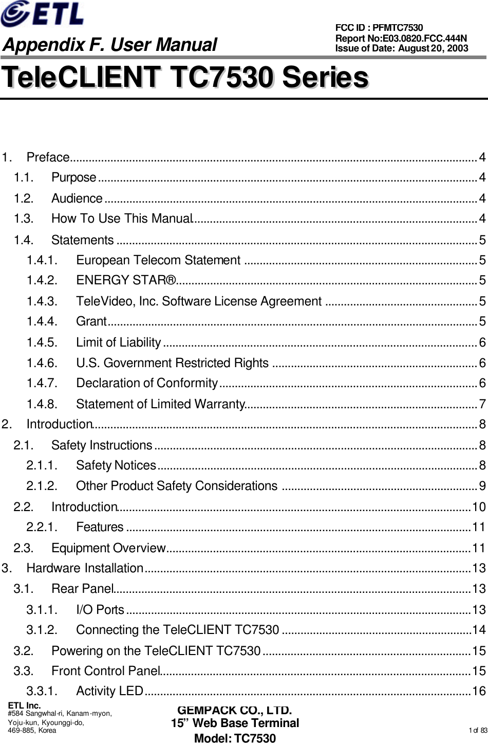   Appendix F. User Manual ETL Inc. #584 Sangwhal-ri, Kanam-myon, Yoju-kun, Kyounggi-do, 469-885, Korea                                                                                                                                                                                                  1 of  83 FCC ID : PFMTC7530 Report No:E03.0820.FCC.444N  Issue of Date: August 20, 2003 GEMPACK CO., LTD. 15” Web Base Terminal Model: TC7530 TTeelleeCCLLIIEENNTT  TTCC77553300  SSeerriieess   1. Preface...................................................................................................................................4 1.1. Purpose..........................................................................................................................4 1.2. Audience........................................................................................................................4 1.3. How To Use This Manual............................................................................................4 1.4. Statements ....................................................................................................................5 1.4.1. European Telecom Statement ...........................................................................5 1.4.2. ENERGY STAR® .................................................................................................5 1.4.3. TeleVideo, Inc. Software License Agreement .................................................5 1.4.4. Grant.......................................................................................................................5 1.4.5. Limit of Liability.....................................................................................................6 1.4.6. U.S. Government Restricted Rights ..................................................................6 1.4.7. Declaration of Conformity...................................................................................6 1.4.8. Statement of Limited Warranty...........................................................................7 2. Introduction............................................................................................................................8 2.1. Safety Instructions........................................................................................................8 2.1.1. Safety Notices.......................................................................................................8 2.1.2. Other Product Safety Considerations ...............................................................9 2.2. Introduction..................................................................................................................10 2.2.1. Features ...............................................................................................................11 2.3. Equipment Overview..................................................................................................11 3. Hardware Installation.........................................................................................................13 3.1. Rear Panel...................................................................................................................13 3.1.1. I/O Ports...............................................................................................................13 3.1.2. Connecting the TeleCLIENT TC7530 .............................................................14 3.2. Powering on the TeleCLIENT TC7530...................................................................15 3.3. Front Control Panel....................................................................................................15 3.3.1. Activity LED.........................................................................................................16 