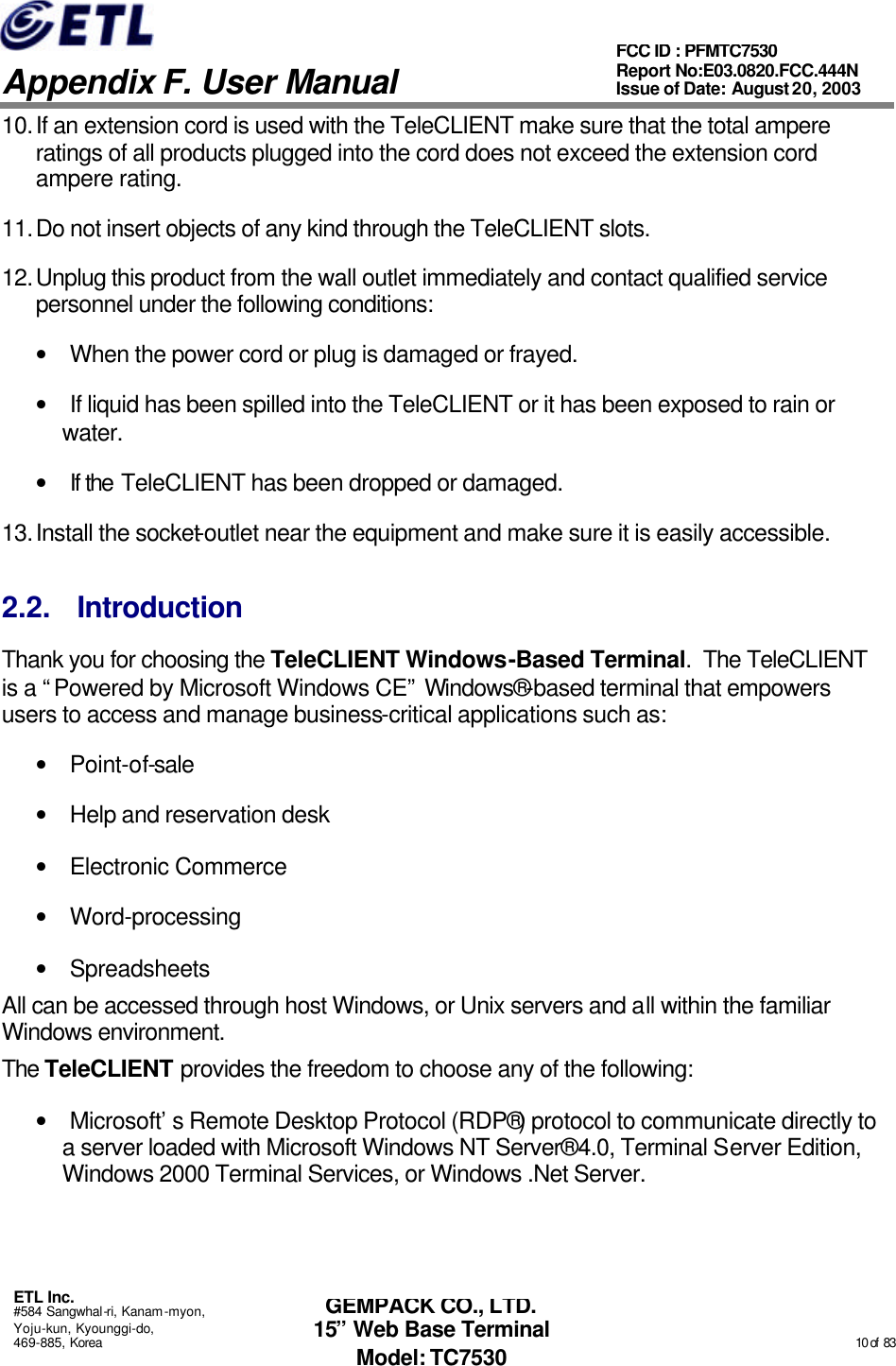   Appendix F. User Manual ETL Inc. #584 Sangwhal-ri, Kanam-myon, Yoju-kun, Kyounggi-do, 469-885, Korea                                                                                                                                                                                                  10 of  83 FCC ID : PFMTC7530 Report No:E03.0820.FCC.444N  Issue of Date: August 20, 2003 GEMPACK CO., LTD. 15” Web Base Terminal Model: TC7530 10. If an extension cord is used with the TeleCLIENT make sure that the total ampere ratings of all products plugged into the cord does not exceed the extension cord ampere rating. 11. Do not insert objects of any kind through the TeleCLIENT slots. 12. Unplug this product from the wall outlet immediately and contact qualified service personnel under the following conditions: • When the power cord or plug is damaged or frayed. • If liquid has been spilled into the TeleCLIENT or it has been exposed to rain or water. • If the TeleCLIENT has been dropped or damaged. 13. Install the socket-outlet near the equipment and make sure it is easily accessible. 2.2. Introduction Thank you for choosing the TeleCLIENT Windows-Based Terminal.  The TeleCLIENT is a “Powered by Microsoft Windows CE” Windows®-based terminal that empowers users to access and manage business-critical applications such as: • Point-of-sale • Help and reservation desk • Electronic Commerce • Word-processing • Spreadsheets All can be accessed through host Windows, or Unix servers and all within the familiar Windows environment. The TeleCLIENT provides the freedom to choose any of the following: • Microsoft’s Remote Desktop Protocol (RDP®) protocol to communicate directly to a server loaded with Microsoft Windows NT Server® 4.0, Terminal Server Edition, Windows 2000 Terminal Services, or Windows .Net Server. 