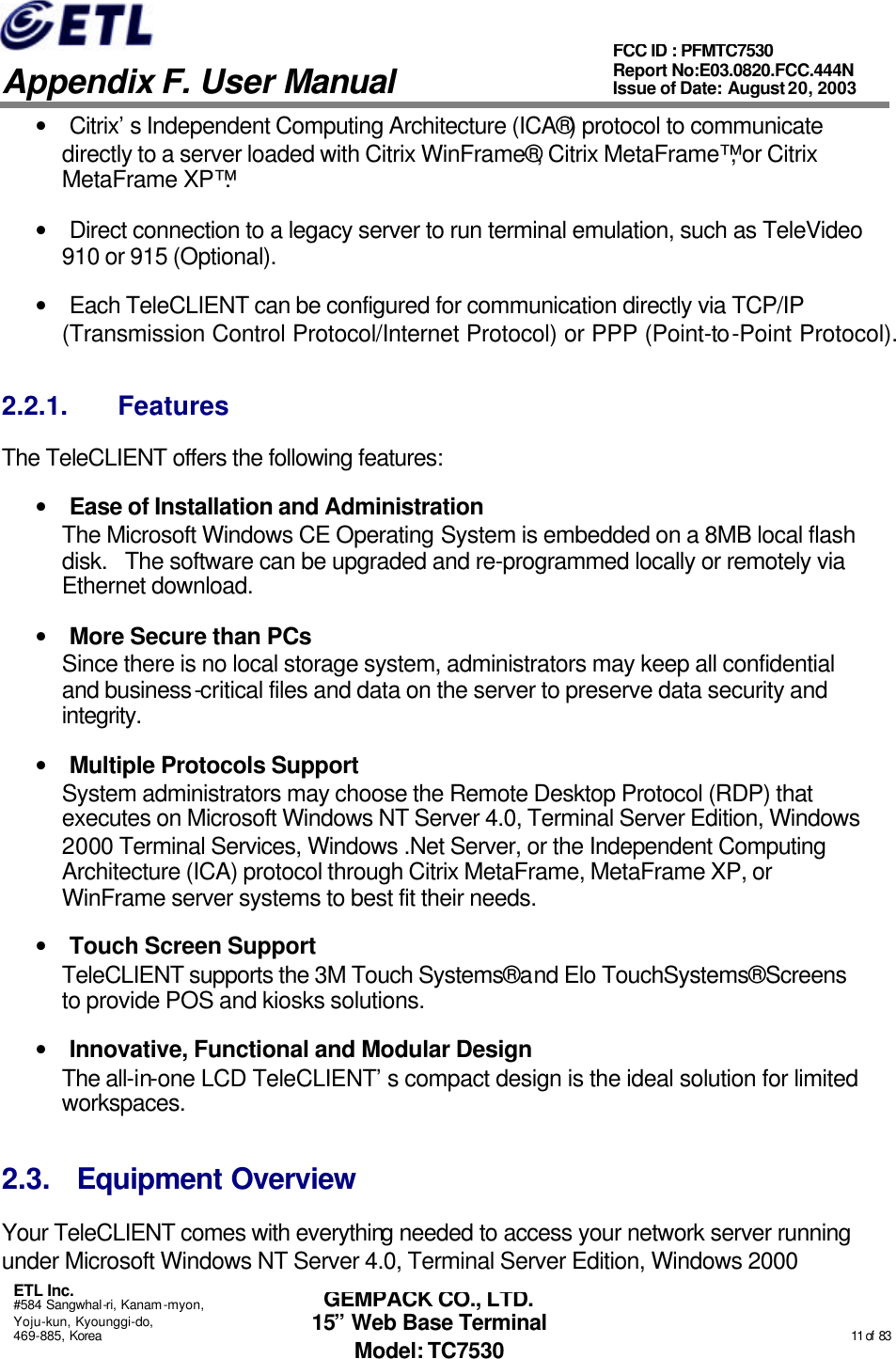   Appendix F. User Manual ETL Inc. #584 Sangwhal-ri, Kanam-myon, Yoju-kun, Kyounggi-do, 469-885, Korea                                                                                                                                                                                                  11 of  83 FCC ID : PFMTC7530 Report No:E03.0820.FCC.444N  Issue of Date: August 20, 2003 GEMPACK CO., LTD. 15” Web Base Terminal Model: TC7530 • Citrix’s Independent Computing Architecture (ICA®) protocol to communicate directly to a server loaded with Citrix WinFrame®, Citrix MetaFrame™, or Citrix MetaFrame XP™.  • Direct connection to a legacy server to run terminal emulation, such as TeleVideo 910 or 915 (Optional). • Each TeleCLIENT can be configured for communication directly via TCP/IP (Transmission Control Protocol/Internet Protocol) or PPP (Point-to-Point Protocol). 2.2.1. Features The TeleCLIENT offers the following features: • Ease of Installation and Administration The Microsoft Windows CE Operating System is embedded on a 8MB local flash disk.   The software can be upgraded and re-programmed locally or remotely via Ethernet download. • More Secure than PCs Since there is no local storage system, administrators may keep all confidential and business-critical files and data on the server to preserve data security and integrity.  • Multiple Protocols Support System administrators may choose the Remote Desktop Protocol (RDP) that executes on Microsoft Windows NT Server 4.0, Terminal Server Edition, Windows 2000 Terminal Services, Windows .Net Server, or the Independent Computing Architecture (ICA) protocol through Citrix MetaFrame, MetaFrame XP, or WinFrame server systems to best fit their needs. • Touch Screen Support TeleCLIENT supports the 3M Touch Systems® and Elo TouchSystems® Screens to provide POS and kiosks solutions. • Innovative, Functional and Modular Design The all-in-one LCD TeleCLIENT’s compact design is the ideal solution for limited workspaces. 2.3. Equipment Overview Your TeleCLIENT comes with everything needed to access your network server running under Microsoft Windows NT Server 4.0, Terminal Server Edition, Windows 2000 