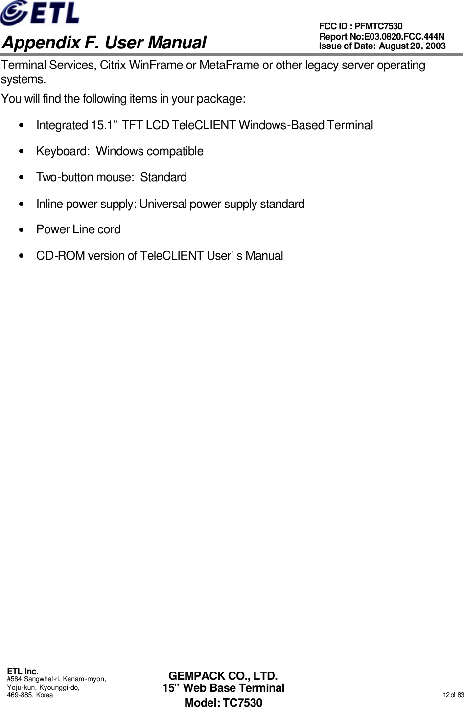   Appendix F. User Manual ETL Inc. #584 Sangwhal-ri, Kanam-myon, Yoju-kun, Kyounggi-do, 469-885, Korea                                                                                                                                                                                                  12 of  83 FCC ID : PFMTC7530 Report No:E03.0820.FCC.444N  Issue of Date: August 20, 2003 GEMPACK CO., LTD. 15” Web Base Terminal Model: TC7530 Terminal Services, Citrix WinFrame or MetaFrame or other legacy server operating systems. You will find the following items in your package: • Integrated 15.1” TFT LCD TeleCLIENT Windows-Based Terminal • Keyboard:  Windows compatible  • Two-button mouse:  Standard • Inline power supply: Universal power supply standard • Power Line cord  • CD-ROM version of TeleCLIENT User’s Manual  