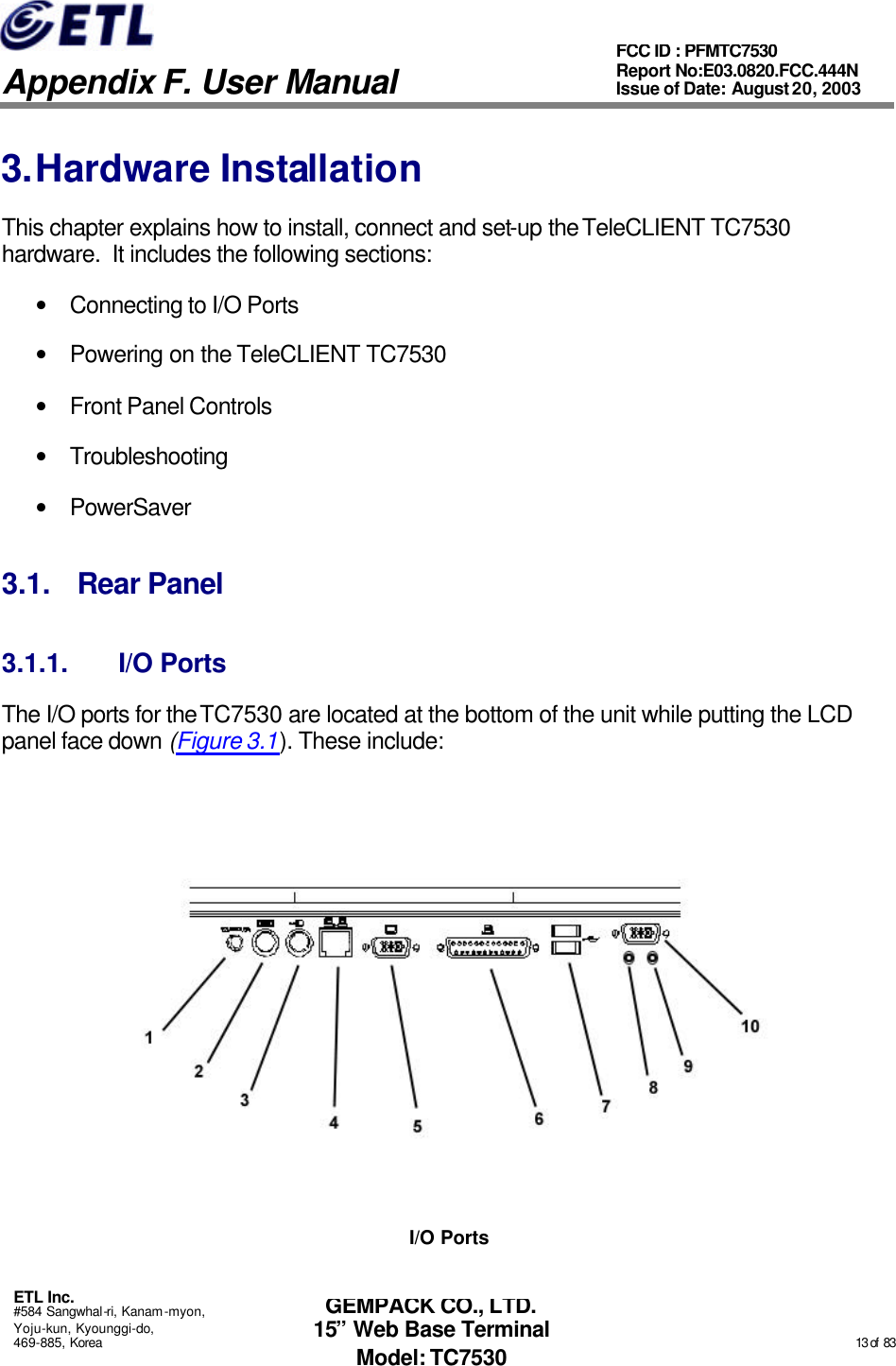   Appendix F. User Manual ETL Inc. #584 Sangwhal-ri, Kanam-myon, Yoju-kun, Kyounggi-do, 469-885, Korea                                                                                                                                                                                                  13 of  83 FCC ID : PFMTC7530 Report No:E03.0820.FCC.444N  Issue of Date: August 20, 2003 GEMPACK CO., LTD. 15” Web Base Terminal Model: TC7530 3. Hardware Installation This chapter explains how to install, connect and set-up the TeleCLIENT TC7530 hardware.  It includes the following sections: • Connecting to I/O Ports • Powering on the TeleCLIENT TC7530 • Front Panel Controls • Troubleshooting • PowerSaver 3.1. Rear Panel 3.1.1. I/O Ports The I/O ports for the TC7530 are located at the bottom of the unit while putting the LCD panel face down (Figure 3.1). These include:  I/O Ports 