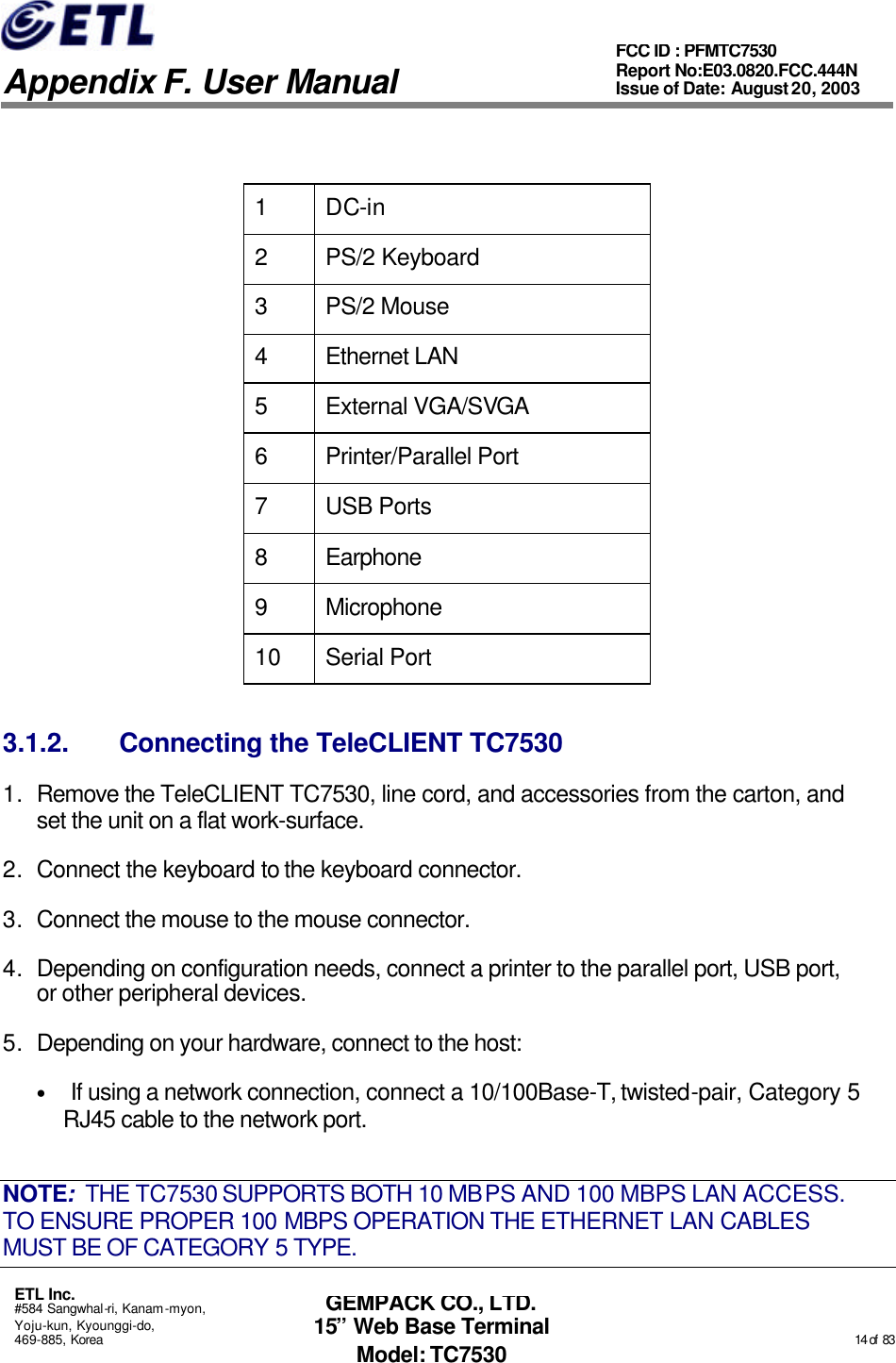   Appendix F. User Manual ETL Inc. #584 Sangwhal-ri, Kanam-myon, Yoju-kun, Kyounggi-do, 469-885, Korea                                                                                                                                                                                                  14 of  83 FCC ID : PFMTC7530 Report No:E03.0820.FCC.444N  Issue of Date: August 20, 2003 GEMPACK CO., LTD. 15” Web Base Terminal Model: TC7530  1 DC-in 2 PS/2 Keyboard  3 PS/2 Mouse 4 Ethernet LAN 5 External VGA/SVGA 6 Printer/Parallel Port 7 USB Ports 8 Earphone 9 Microphone 10 Serial Port 3.1.2. Connecting the TeleCLIENT TC7530 1. Remove the TeleCLIENT TC7530, line cord, and accessories from the carton, and set the unit on a flat work-surface. 2. Connect the keyboard to the keyboard connector. 3. Connect the mouse to the mouse connector. 4. Depending on configuration needs, connect a printer to the parallel port, USB port, or other peripheral devices. 5. Depending on your hardware, connect to the host: • If using a network connection, connect a 10/100Base-T, twisted-pair, Category 5 RJ45 cable to the network port. NOTE:  THE TC7530 SUPPORTS BOTH 10 MBPS AND 100 MBPS LAN ACCESS.  TO ENSURE PROPER 100 MBPS OPERATION THE ETHERNET LAN CABLES MUST BE OF CATEGORY 5 TYPE. 