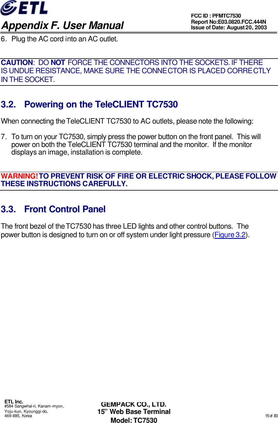   Appendix F. User Manual ETL Inc. #584 Sangwhal-ri, Kanam-myon, Yoju-kun, Kyounggi-do, 469-885, Korea                                                                                                                                                                                                  15 of  83 FCC ID : PFMTC7530 Report No:E03.0820.FCC.444N  Issue of Date: August 20, 2003 GEMPACK CO., LTD. 15” Web Base Terminal Model: TC7530 6. Plug the AC cord into an AC outlet. CAUTION:  DO NOT FORCE THE CONNECTORS INTO THE SOCKETS. IF THERE IS UNDUE RESISTANCE, MAKE SURE THE CONNECTOR IS PLACED CORRECTLY IN THE SOCKET. 3.2. Powering on the TeleCLIENT TC7530 When connecting the TeleCLIENT TC7530 to AC outlets, please note the following: 7. To turn on your TC7530, simply press the power button on the front panel.  This will power on both the TeleCLIENT TC7530 terminal and the monitor.  If the monitor displays an image, installation is complete. WARNING! TO PREVENT RISK OF FIRE OR ELECTRIC SHOCK, PLEASE FOLLOW THESE INSTRUCTIONS CAREFULLY. 3.3. Front Control Panel The front bezel of the TC7530 has three LED lights and other control buttons.  The power button is designed to turn on or off system under light pressure (Figure 3.2). 