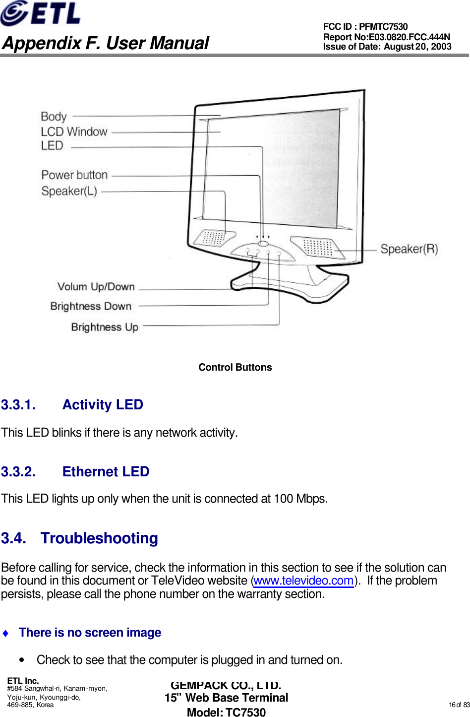   Appendix F. User Manual ETL Inc. #584 Sangwhal-ri, Kanam-myon, Yoju-kun, Kyounggi-do, 469-885, Korea                                                                                                                                                                                                  16 of  83 FCC ID : PFMTC7530 Report No:E03.0820.FCC.444N  Issue of Date: August 20, 2003 GEMPACK CO., LTD. 15” Web Base Terminal Model: TC7530  Control Buttons 3.3.1. Activity LED This LED blinks if there is any network activity. 3.3.2. Ethernet LED This LED lights up only when the unit is connected at 100 Mbps. 3.4. Troubleshooting Before calling for service, check the information in this section to see if the solution can be found in this document or TeleVideo website (www.televideo.com).  If the problem persists, please call the phone number on the warranty section. ♦ There is no screen image • Check to see that the computer is plugged in and turned on. 