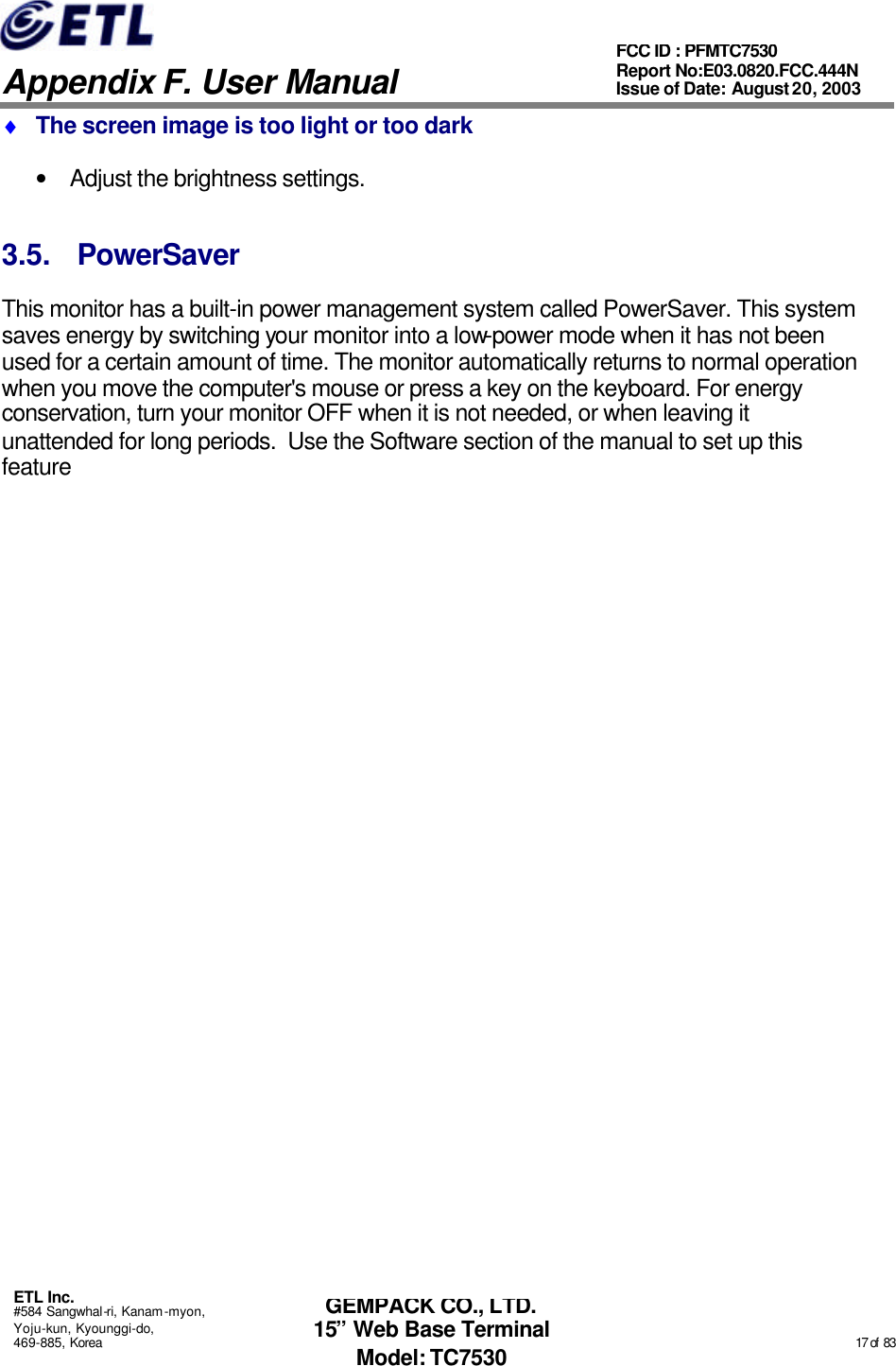   Appendix F. User Manual ETL Inc. #584 Sangwhal-ri, Kanam-myon, Yoju-kun, Kyounggi-do, 469-885, Korea                                                                                                                                                                                                  17 of  83 FCC ID : PFMTC7530 Report No:E03.0820.FCC.444N  Issue of Date: August 20, 2003 GEMPACK CO., LTD. 15” Web Base Terminal Model: TC7530 ♦ The screen image is too light or too dark • Adjust the brightness settings. 3.5. PowerSaver This monitor has a built-in power management system called PowerSaver. This system saves energy by switching your monitor into a low-power mode when it has not been used for a certain amount of time. The monitor automatically returns to normal operation when you move the computer&apos;s mouse or press a key on the keyboard. For energy conservation, turn your monitor OFF when it is not needed, or when leaving it unattended for long periods.  Use the Software section of the manual to set up this feature  