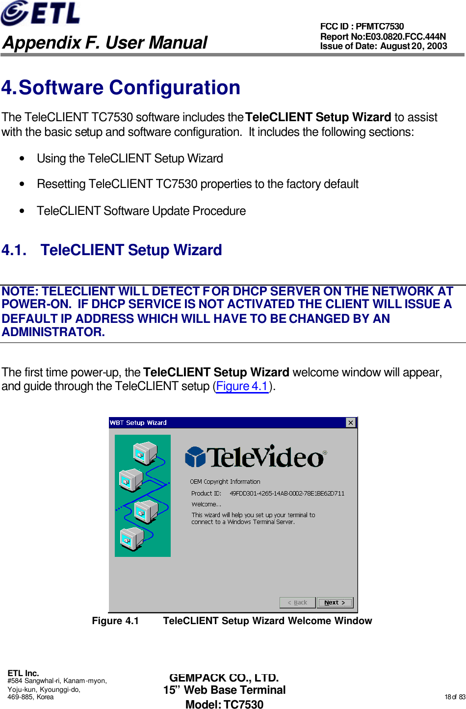   Appendix F. User Manual ETL Inc. #584 Sangwhal-ri, Kanam-myon, Yoju-kun, Kyounggi-do, 469-885, Korea                                                                                                                                                                                                  18 of  83 FCC ID : PFMTC7530 Report No:E03.0820.FCC.444N  Issue of Date: August 20, 2003 GEMPACK CO., LTD. 15” Web Base Terminal Model: TC7530 4. Software Configuration The TeleCLIENT TC7530 software includes the TeleCLIENT Setup Wizard to assist with the basic setup and software configuration.  It includes the following sections: • Using the TeleCLIENT Setup Wizard • Resetting TeleCLIENT TC7530 properties to the factory default • TeleCLIENT Software Update Procedure 4.1. TeleCLIENT Setup Wizard NOTE: TELECLIENT WILL DETECT FOR DHCP SERVER ON THE NETWORK AT POWER-ON.  IF DHCP SERVICE IS NOT ACTIVATED THE CLIENT WILL ISSUE A DEFAULT IP ADDRESS WHICH WILL HAVE TO BE CHANGED BY AN ADMINISTRATOR. The first time power-up, the TeleCLIENT Setup Wizard welcome window will appear, and guide through the TeleCLIENT setup (Figure 4.1).  Figure 4.1 TeleCLIENT Setup Wizard Welcome Window 